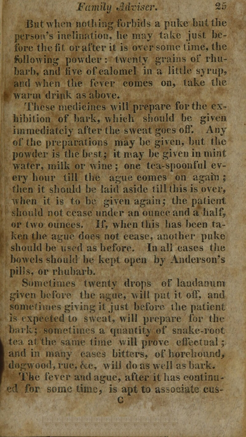 But when nothing forbids a puke but the person's inclination, lie may take just be- fore the fit oi* after it is over some time, the following powder: twenty grains of rhu- barb, and five of calomel in a little syrup, and when the fever comes on, take the » Warm drink as above. These medicines will prepare for the ex- hibition of bark, which should be given immediately after the sweat goes oft*. Any of the preparations may be given, but the powder is the best; it may be given in mint water, milk or wine; one tea-spoonful ev- ery hour till the ague comes on again ; then it should be laid aside till this is over, when it is to be given again; the patient should not cease under an ounce and a half, or two ounces. If, when this has been ta- ken the ague does not cease, another puke should be used as before. In all eases the bowels should be kept open by Anderson's pills, or rhubarb. Sometimes twenty drops of laudanum given before the ague, wilt put it off, and sometimes giving it just before the patient is expected to sweat, will prepare for the bark; sometimes a quantity of snake-root tea at the same time will prove effectual; and in many cases bitters, of horehound, dogwood, rue, &c, will do as well as bark. The fever and ague, after it has eontinu- br some time, is apt to associate cus- C