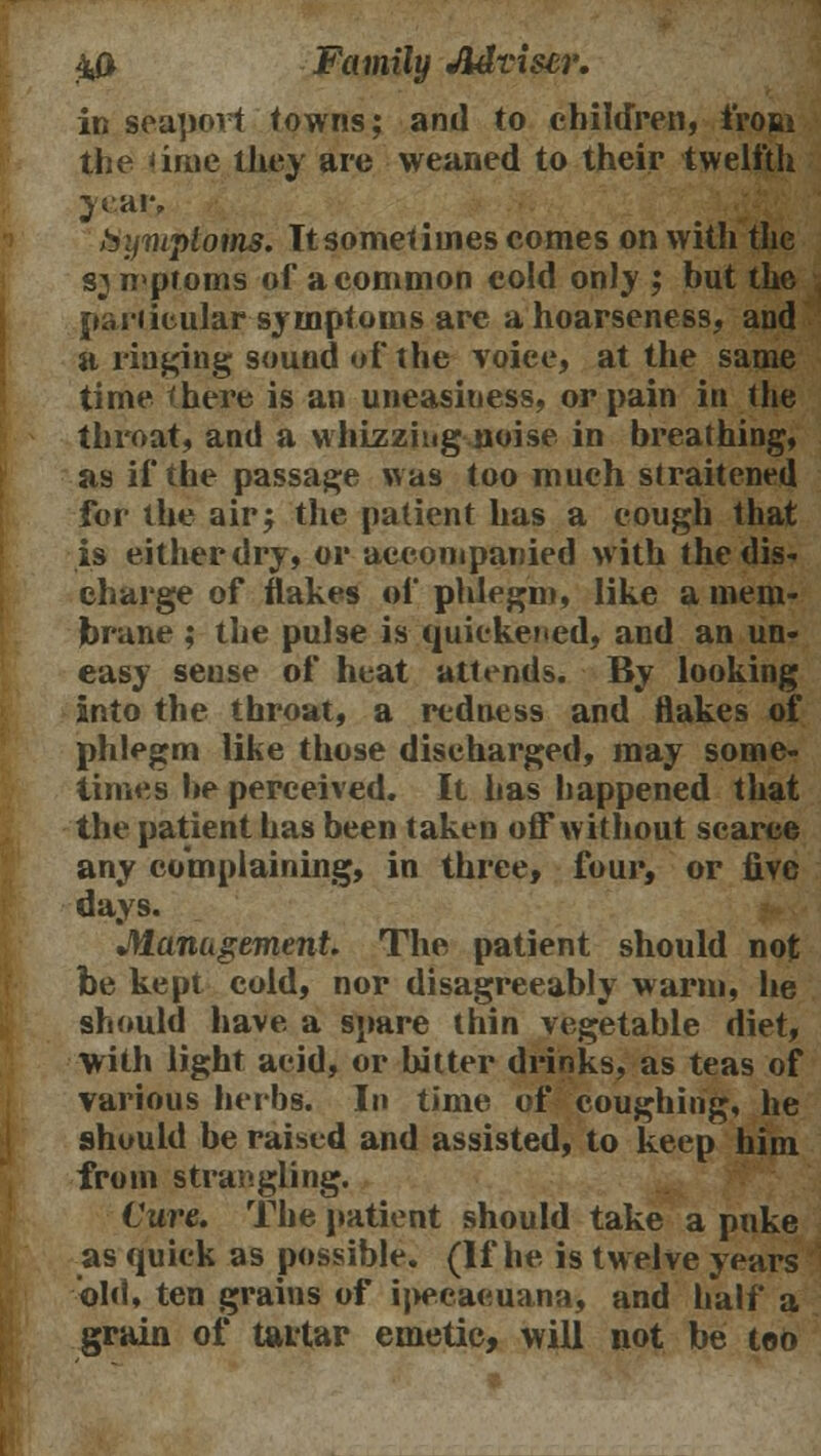 in seaport towns; and to children, from the 'ime they are weaned to their twelfth year, hyniploms. It sometimes comes on with the symptoms of a common cold onJy ; hut the particular symptoms arc a hoarseness, and a ringing sound of the voice, at the same time there is an uneasiness, or pain in the throat, and a whizzing noise in breathing, as if the passage was too much straitened for the air j the patient has a cough that is either dry, or accompanied with the dis- charge of flakes of phlegm, like a mem- brane ; the pulse is quickened, and an un- easy sense of heat attends. By looking into the throat, a redness and flakes of phlegm like those discharged, may some- times be perceived. It has happened that the patient has been taken off* without scarce any complaining, in three, four, or five days. Management The patient should not be kept cold, nor disagreeably warm, he should have a spare thin vegetable diet, with light acid, or bitter drinks, as teas of various herbs. In time of coughing, he should be raised and assisted, to keep him from strangling. Cure. The patient should take a puke as quick as possible. (If he is twelve years old, ten grains of ipecaeuana, and half a grain of tartar emetic, will not be too