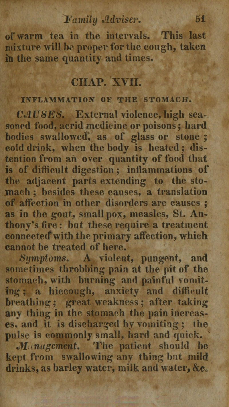 of warm tea in the intervals. This last mixture will be proper for the cough, taken in the same quantity and times. CHAP. XVII. INFLAMMATION 01' THE STOMACH. CAUSES. External violence, high sea- soned food, acrid medicine or poisons; hard bodies swallowed', as of glass or stone ; cold drink, when the body is heated ; dis- tention from an over quantity of food that is of difficult digestion ; inflammations of the adjacent parts extending to the sto- mach ; besides these causes, a translation of affection in other disorders are causes ; as in the gout, small pox, measles, St. An- thony's fire: but these require a treatment connected* with the primary affection, which cannot be treated of here. Symptoms. A violent, pungent, and sometimes throbbing pain at the pit of the stornaeh, with burning and painful vomit- ing ; a hiccough, anxiety and difficult breathing; great weakness; after taking any thing in the stomach the pain increas- es, and it is discharged by vomiting; the pulse is commonly small, hard and quick. M-nagcmmt. The patient should be kept from swallowing any thing but mild drinks, as barley water, milk and water, &e.