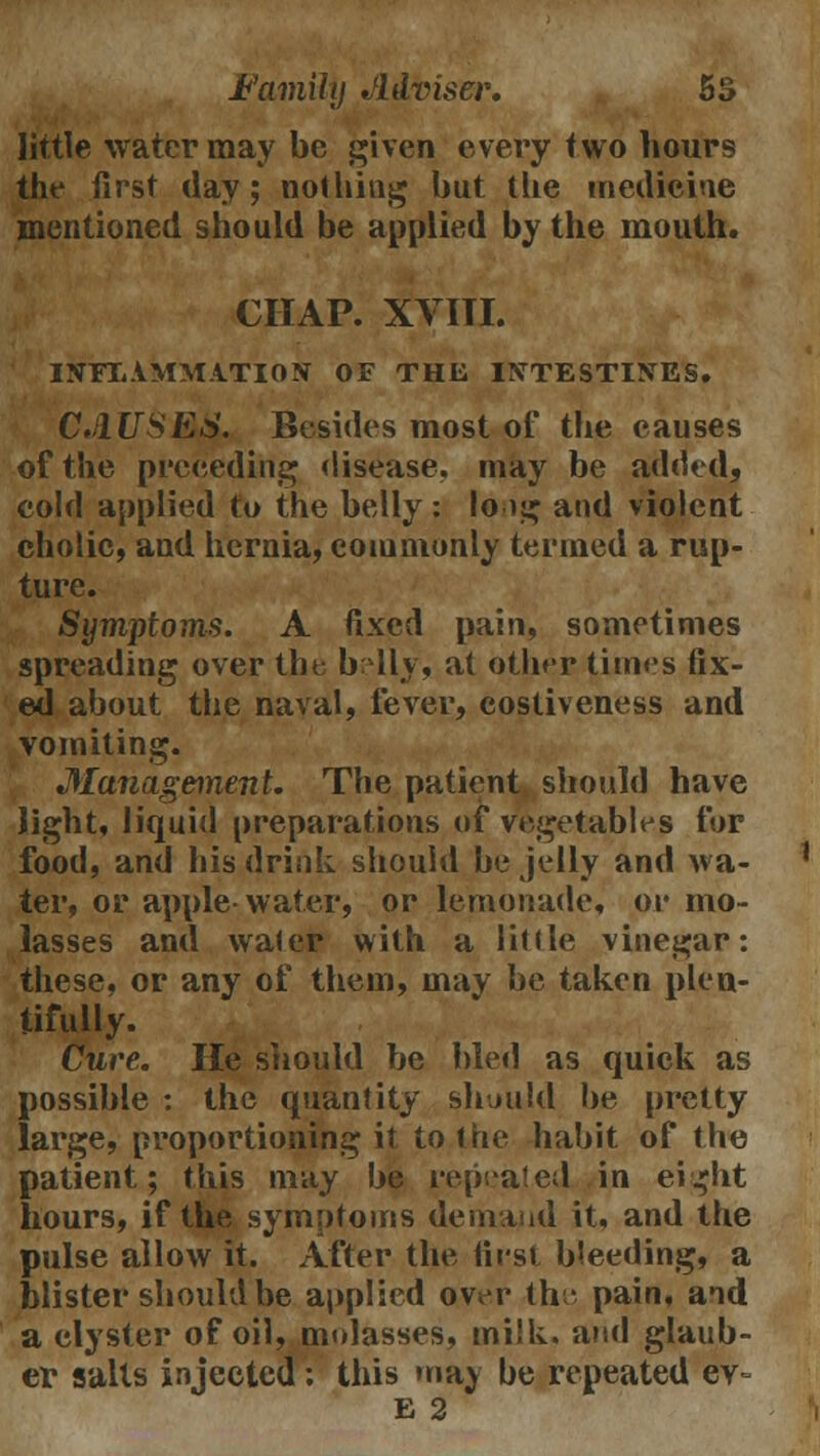 little water may be given every two hours the first day; nothing but the medicine mentioned should be applied by the mouth. CHAP. XVIII. INFLAMMATION OF THE INTESTINES. CAUSES. Besides most of the causes of the preceding disease, may be added, cold applied to the belly: long and violent cholic, and hernia, commonly termed a rup- ture. Symptoms. A fixed pain, sometimes spreading over the belly, at other times fix- ed about the naval, fever, costiveness and vomiting. Manageinent. The patient should have light, liquid preparations of vegetables for food, and his drink should be jelly and wa- ter, or apple water, or lemonade, or mo- lasses and water with a little vinegar: these, or any of them, may be taken plen- tifully. Cure. He should be bled as quick as possible : the quantity should be pretty large, proportioning it to the habit of the patient; this may be repeated in eight hours, if the symptoms demand it, and the pulse allow it. After the first bleeding, a blister should be applied over the pain, and a clyster of oil, molasses, milk, and glaub- er salts injected : this may be repeated ev~ E 2