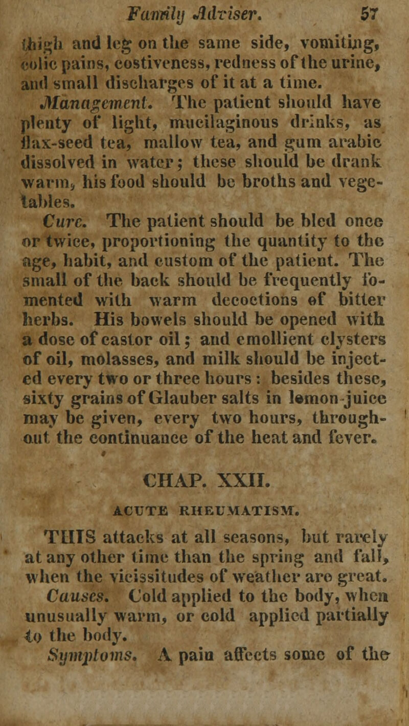 thigh and leg on the same side, vomiting, eblic pains, costiveness, redness of the urine, and small discharges of it at a time. Management. The patient should have plenty of light, mucilaginous drinks, as ilax-seed tea, mallow tea, and gum arabic dissolved in water; these should be drank warm;, his food should be broths and vege- lahles. Cure. The patient should be bled once or twice, proportioning the quantity to the age, habit, and custom of the patient. The small of the back should be frequently fo- mented with warm decoctions of bitter herbs. His bowels should be opened with a dose of castor oil; and emollient clysters of oil, molasses, and milk should be inject- ed every two or three hours : besides these, sixty grains of Glauber salts in lemon juice may be given, every two hours, through- out the continuance of the heat and fever. CHAP. XXII. ACUTE RHEUMATISM. TUIS attacks at all seasons, but rarely at any other lime than the spring and fall, when the vicissitudes of weather are great. Causes. Cold applied to the body, when unusually warm, or cold applied partially to the body. Symptoms. A pain affects some of the-