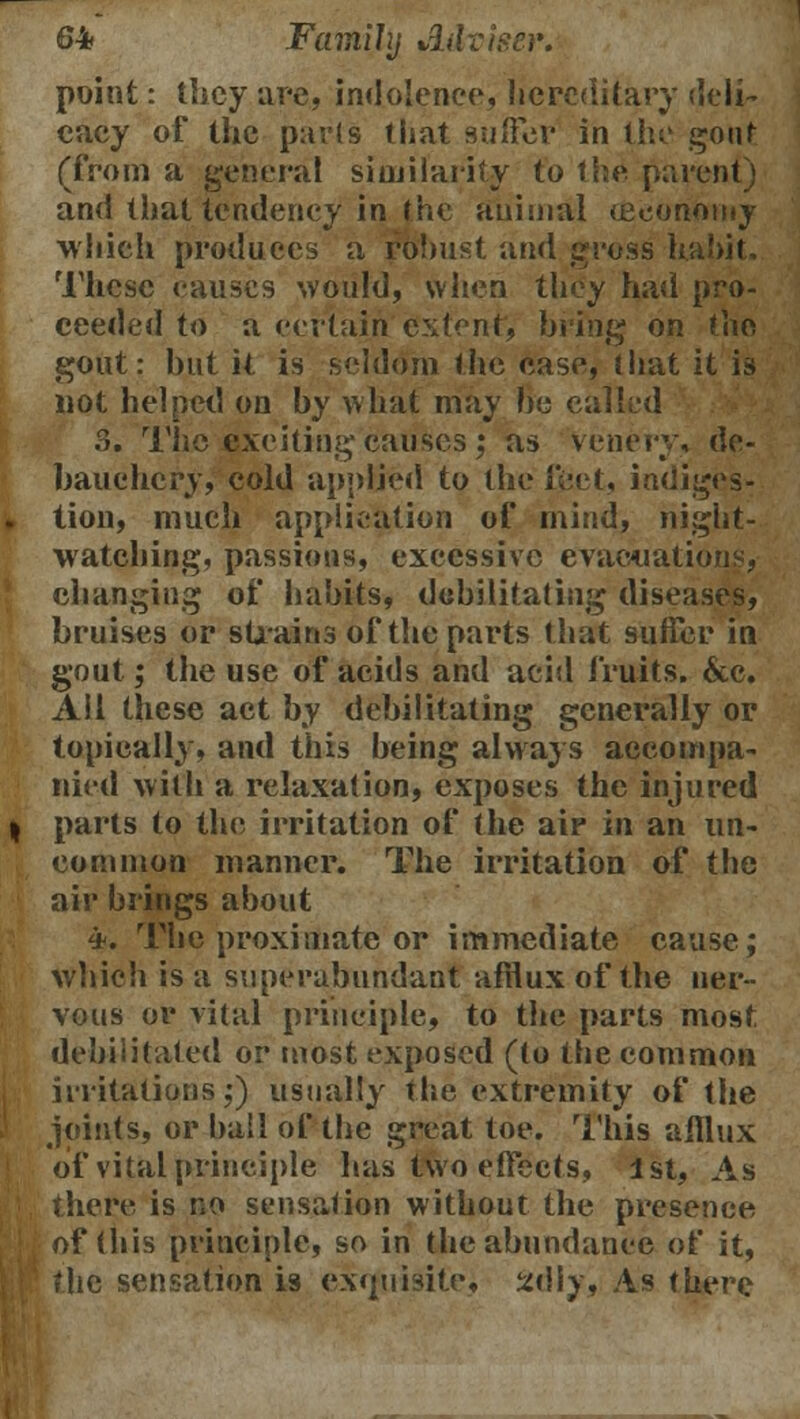 point: they are, indolence, hereditary deli- cacy of the parts that suffer in the gout (from a general similarity to the parent) and that tendency in f he animal (economy which produces a robust and gross habit. These causes would, when they had pro- ceeded to a certain extent, bring on the gout: hut it is seldom the ease, that it is not helped on by what may Be called 3. The -tsxeitiug causes ; as venery, de- bauchery, cold applied to the feet, indiges- tion, much application of mind, night- watching, passions, excessive evacuations, changing of habits, debilitating diseases, bruises or strains of the parts that suffer in gout; the use of acids and acid fruits. &c. All these act by debilitating generally or topically, and this being always accompa- nied with a relaxation, exposes the injured parts to the irritation of the air in an un- common manner. The irritation of the air brings about 4. The proximate or immediate cause; which is a superabundant afilux of the ner- vous or vital principle, to the parts most, debilitated or most exposed (to the common irritations;) usually the extremity of the joints, or bail of the great toe. This afflux of vital principle has two effects, 1st, As the^e is no sensation without the presence of (his principle, so in the abundance of it, the sensation is exquisite* 2diy, As there