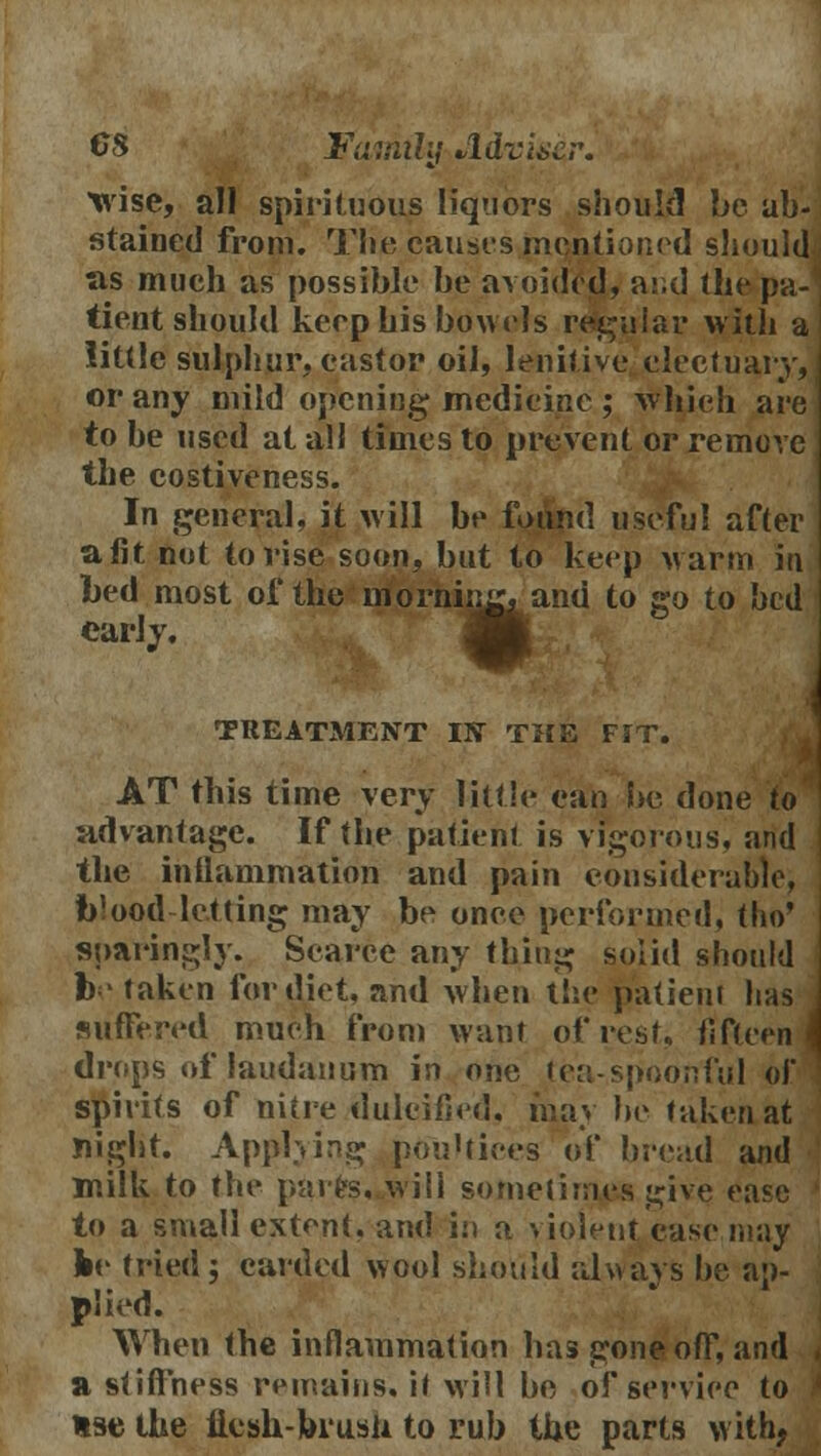 wise, all spirituous liquors should be ab- stained from. The causes mentioned should as much as possible be avoided, a:;d the pa- tient should keep his bowels regular with a little sulphur, castor oil, lenitive electuary, or any mild opening medicine ; which are to be used at all times to prevent or remove the costiveness. In general, it will be found useful after a fit not to rise soon, but to keep warm in bed most of the nforMmr. and to go to bed early. TREATMENT IN THE FIT. AT this time very little can be done to advantage. If the patient is vigorous, and the inflammation and pain considerable, blood letting may be once performed, tlio' sparingly. Scarce any thing solid should toe taken for diet, and when the patient has suffered much from want of rest, fifteen' drops of laudanum in one tea-spoonful of spirits of nitre dulcified, may be taken at night. Applying poultices of bread and milk to the parte,..will sometimes give ease to a small extent, and in a violent case may ke tried5 carded wool should always be ap- plied. When the inflammation has gone off, and a stiffness remains, it will be of service to use the flesh-brush to rub the parts with,