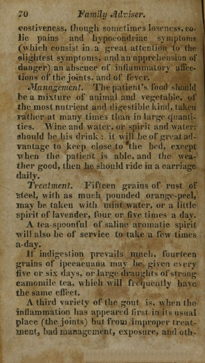 eostivencss, though sometimes Ioseness, co- lic pains and bypoeondriac symptoms (which consist in a great attention to the, slightest symptoms, and an apprehension of danger) an absence of inflammatory affec- tions of the joints, and of fever. Management. The patient's food should be a mixture of animal and vegetable, of the most nutrient and digestible kind, taken rather at many times than in large quanti- ties. Wine and water, or spirit and water: should be his drink : it will be of great ad- vantage to keep close to the bed, except when the patient is able, and the wea- ther good, then he should ride in a carriage daily. Treatment. Fifteen grains of rust of steel, with as much pounded orange-peel, may be taken with mint water, or a little spirit of lavender, four or five limes a day. A tea-spoonful of saline aromatic spirit will also be of service to take a few times a-day. If indigestion prevails much, fourteen grains of ipecacuana may he given cwry five or six days, or large draughts of strong camomile tea. which will frequently have the same effect. A third variety of the gout is, when the inflammation has appeared first in i(s usual place (the joints) but from improper treat- ment, bad management, exposure, and oth-