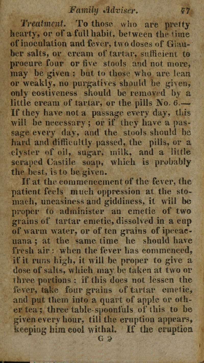 Treatment. To those who are pretty hearty, or of a full habit, between the time of inoculation and fever, two doses of Ghtu- ber salts, or cream of tartar, sufficient to procure four or five stools and not more, may be given : but to those who are lean or weakly, no purgatives should be given, only costiveness should be removed by a little cream of tartar, or the pills No, 6.— If they have not a passage every day, this will be necessary; or if they have a pas- sage every day, and the stools should be hard and difficultly passed, the pills, or a clyster of oil, sugar, milk, and a little scraped Castile soap, which is probably the best, is to be given. If at the commencement of the fever, the patient feels much oppression at the sto- mach, uneasiness and giddiness, it will bo proper to administer an emetic of two grains of tartar emetic, dissolved in a cup of warm water, or often grains ofipeeac- uana; at the same time he should have fresh air : when the fever has commenced, if it runs high, it will be proper to give a dose of salts, which may be taken at two or three portions : if this does not lessen the fever, take four grains of tartar emetic, and put them into a quart of apple or oth- er tea; three table-spoonfuls of this to be fiven every hour, till the eruption appears, eeping him cool withal. If the eruption G a