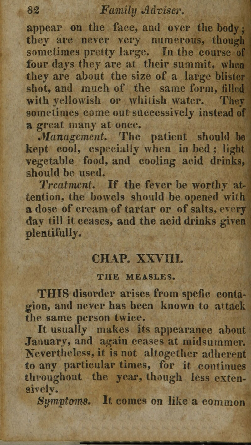 appear on the face, and over the body; they are never very numerous, though sometimes pretty large. In the course of four days they are at their summit, whea they are about the size of a large blister shot, and much of the same form, filled with yellowish or whitish water. They sometimes come out successively instead of a great many at once. Management. The patient should be kept cool, especially when in bed; light vegetable food, and cooling acid drinks, should be used. Treatment. If the fever be worthy at-( tention, the bowels should be opened with a dose of cream of tartar or of salts, every day till it ceases, and the acid drinks given plentifully. CHAP. XXVUL THE MEASLES. THIS disorder arises from spefic conta- gion, and never has been known to attack the same person twice. It usually makes its appearance about January, and again ceases at midsummer. Nevertheless, it is not altogether adherent to any particular times, for it continues throughout the year, though less exten- sively. Symptoms. It comes on like a common