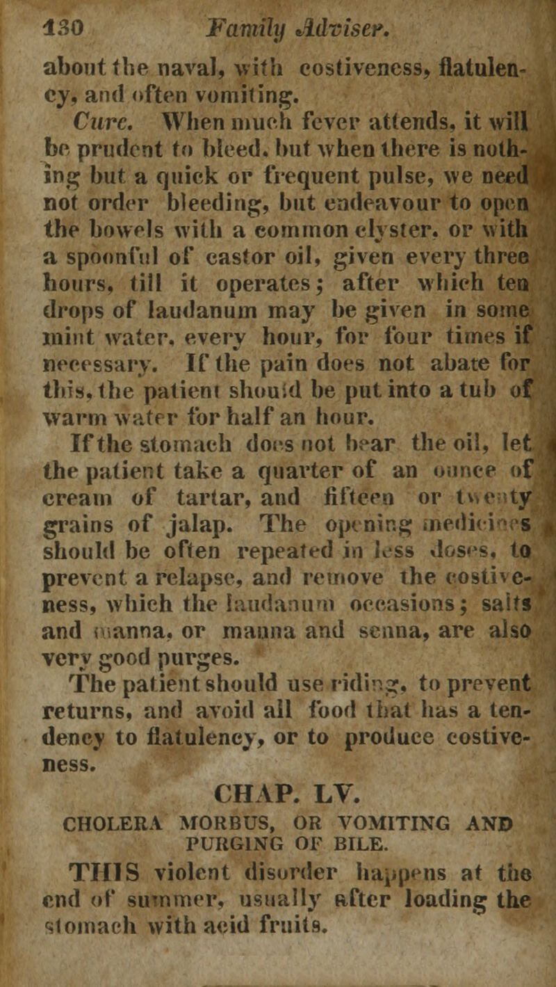 about the naval, with costiveness, flatulen- cy, and often vomiting. Cure. When much fever attends, it will be prudent to bleed, but when there is noth- ing but a quick or frequent pulse, we need not order bleeding, but endeavour to open the bowels with a common clyster, or with a spoonful of castor oil, given every three hours, till it operates; after which ten drops of laudanum may be given in some mint water, every hour, for four times if necessary. If the pain does not abate for this, the patieni should be put into a tub of warm water for half an hour. If the stomach docs not bear the oil, let the patient take a quarter of an ounce of cream of tartar, and fifteen or twenty- grains of jalap. The opening oiedici s should be often repeated in less doses, to prevent a relapse, and remove the costhc- ness, which the laudanum occasions; salts and manna, or manna and senna, are also very good purges. The patient should use riding, to prevent returns, and avoid all food that has a ten- dency to flatulency, or to produce costive- ness. CHAP. LV. CHOLERA MORBUS, OR VOMITING AND PURGING OF BILE. THIS violent disorder happens at the end of summer, usually after loading the stomach with acid fruits.