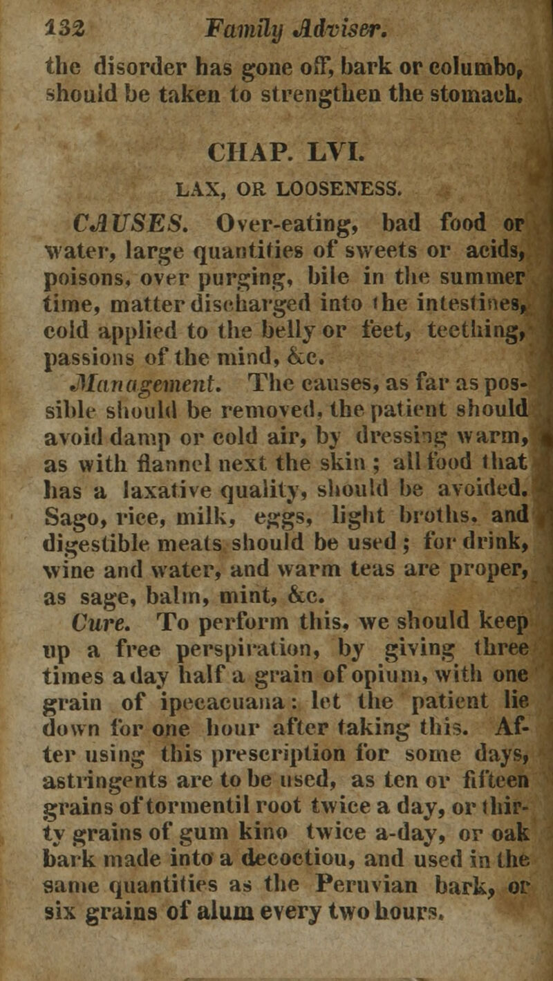 the disorder has gone off, bark or columbo, should be taken to strengthen the stomach. CHAP. LVI. LAX, OR LOOSENESS. CAUSES. Over-eating, bad food or water, large quantities of sweets or acids, poisons, over purging, bile in the summer time, matter discharged into the intestines, cold applied to the belly or feet, teething, passions of the mind, &c. Ma n agement. The causes, as far as pos- sible should be removed, the patient should avoid damp or cold air, by dressing warm, as with flannel next the skin ; all food that has a laxative quality, should be avoided.' Sago, rice, milk, eggs, light broths, and digestible meats should be used ; for drink, wine and water, and warm teas are proper, as sage, balm, mint, &c. Cure. To perform this, we should keep up a free perspiration, by giving three times a day half a grain of opium, with one grain of ipecacuana: let the patient lie down for one hour after taking this. Af- ter using this prescription for some days, astringents are to be used, as ten or fifteen grains of tormentil root twice a day, or thir- ty grains of gum kino twice a-day, or oak bark made into a decoctiou, and used in the same quantities as the Peruvian bark, or six grains of alum every two hours.