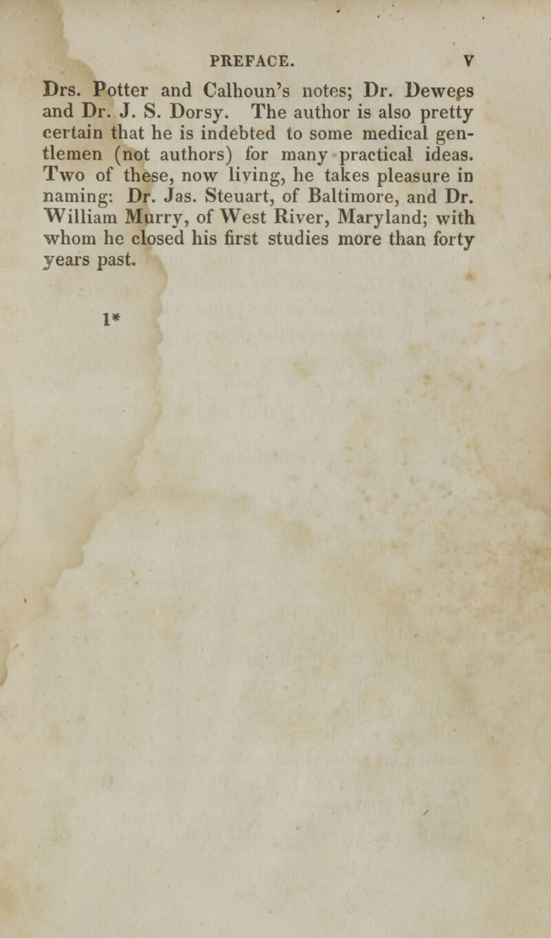 Drs. Potter and Calhoun's notes; Dr. Dewees and Dr. J. S. Dorsy. The author is also pretty certain that he is indebted to some medical gen- tlemen (not authors) for many practical ideas. Two of these, now living, he takes pleasure in naming: Dr. Jas. Steuart, of Baltimore, and Dr. William Murry, of West River, Maryland; with whom he closed his first studies more than forty years past 1*