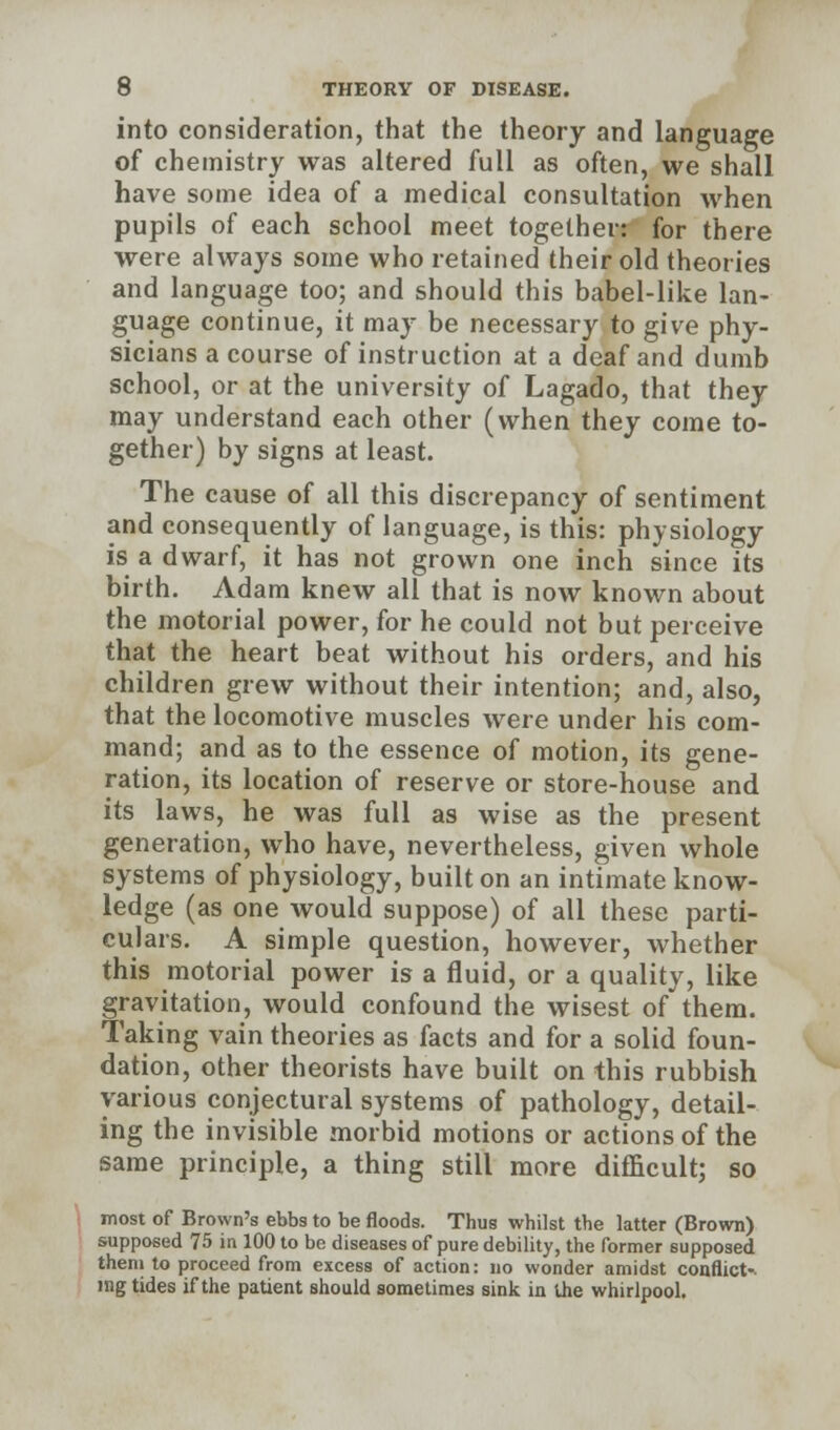 into consideration, that the theory and language of chemistry was altered full as often, we shall have some idea of a medical consultation when pupils of each school meet together: for there were always some who retained their old theories and language too; and should this babel-like lan- guage continue, it may be necessary to give phy- sicians a course of instruction at a deaf and dumb school, or at the university of Lagado, that they may understand each other (when they come to- gether) by signs at least. The cause of all this discrepancy of sentiment and consequently of language, is this: physiology is a dwarf, it has not grown one inch since its birth. Adam knew all that is now known about the motorial power, for he could not but perceive that the heart beat without his orders, and his children grew without their intention; and, also, that the locomotive muscles were under his com- mand; and as to the essence of motion, its gene- ration, its location of reserve or store-house and its laws, he was full as wise as the present generation, who have, nevertheless, given whole systems of physiology, built on an intimate know- ledge (as one would suppose) of all these parti- culars. A simple question, however, whether this motorial power is a fluid, or a quality, like gravitation, would confound the wisest of them. Taking vain theories as facts and for a solid foun- dation, other theorists have built on this rubbish various conjectural systems of pathology, detail- ing the invisible morbid motions or actions of the same principle, a thing still more difficult; so most of Brown's ebbs to be floods. Thus whilst the latter (Brown) supposed 75 in 100 to be diseases of pure debility, the former supposed them to proceed from excess of action: no wonder amidst conflict-. «ng tides if the patient should sometimes sink in the whirlpool.