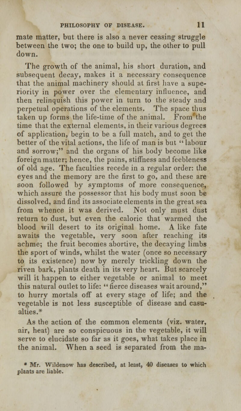 mate matter, but there is also a never ceasing struggle between the two; the one to build up, the other to pull down. The growth of the animal, his short duration, and subsequent decay, makes it a necessary consequence that the animal machinery should at first have a supe- riority in power over the elementary influence, and then relinquish this power in turn to the steady and perpetual operations of the elements. The space thus taken up forms the life-time of the animal. From'the time that the external elements, in their various degrees of application, begin to be a full match, and to get the better of the vital actions, the life of man is but  labour and sorrow; and the organs of his body become like foreign matter; hence, the pains, stiffness and feebleness of old age. The faculties recede in a regular order: the eyes and the memory are the first to go, and these are soon followed by symptoms of more consequence, which assure the possessor that his body must soon be dissolved, and find its associate elements in the great sea from whence it was derived. Not only must dust return to dust, but even the caloric that warmed the blood will desert to its original home. A like fate awaits the vegetable, very soon after reaching its achme; the fruit becomes abortive, the decaying limbs the sport of winds, whilst the water (once so necessary to its existence) now by merely trickling down the riven bark, plants death in its very heart. But scarcely will it happen to either vegetable or animal to meet this natural outlet to life:  fierce diseases wait around, to hurry mortals off at every stage of life; and the vegetable is not less susceptible of disease and casu- alties.* As the action of the common elements (viz. water, air, heat) are so conspicuous in the vegetable, it will serve to elucidate so far as it goes, what takes place in the animal. When a seed is separated from the ma- * Mr. Wildenow has described, at least, 40 diseases to which plants are liable.