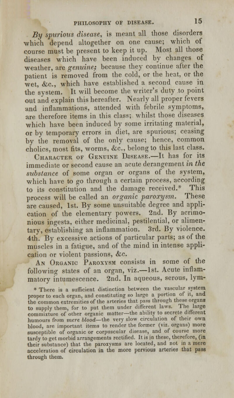 By spurious disease, is meant all those disorders which depend altogether on one cause; which of course must be present to keep it up. Most all those diseases which have been induced by changes of weather, are genuine; because they continue after the patient is removed from the cold, or the heat, or the wet, &c, which have established a second cause in the system. It will become the writer's duty to point out and explain this hereafter. Nearly all proper fevers and inflammations, attended with febrile symptoms, are therefore items in this class; whilst those diseases which have been induced by some irritating material, or by temporary errors in diet, are spurious; ceasing by the removal of the only cause; hence, common cholics, most fits, worms, &c, belong to this last class. Character of Genuine Djsease.—It has for its immediate or second cause an acute derangement in the substance of some organ or organs of the system, which have to go through a certain process, according to its constitution and the damage received.* This process will be called an organic paroxysm. These are caused, 1st. By some unsuitable degree and appli- cation of the elementary powers. 2nd. By acrimo- nious ingesta, either medicinal, pestilential, or alimen- tary, establishing an inflammation. 3rd. By violence. 4th. By excessive actions of particular parts; as of the muscles in a fatigue, and of the mind in intense appli- cation or violent passions, &c. An Organic Paroxysm consists in some of the following states of an organ, viz.—1st. Acute inflam- matory intumescence. 2nd. In aqueous, serous, lym- * There is a sufficient distinction between the vascular system proper to each organ, and constituting so large a portion of it, and the common extremities of the arteries that pass through these organs to supply them, for to put them under different laws. The large commixture of other organic matter—the ability to secrete different humours from mere blood—the very slow circulation of their own blood, are important items to render the former (viz. organs) more susceptible of organic or corpuscular disease, and of course more tardy to get morbid arrangements rectified. It is in these, therefore, (in their substance) that the paroxysms are located, and not in a mere acceleration of circulation in the more pervious arteries that pass through them.