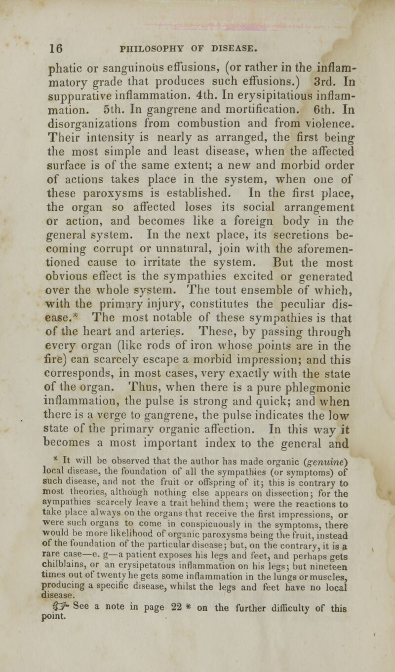 phatic or sanguinous effusions, (or rather in the inflam- matory grade that produces such effusions.) 3rd. In suppurative inflammation. 4th. In erysipitatious inflam- mation. 5th. In gangrene and mortification. 6th. In disorganizations from combustion and from violence. Their intensity is nearly as arranged, the first being the most simple and least disease, when the affected surface is of the same extent; a new and morbid order of actions takes place in the system, when one of these paroxysms is established. In the first place, the organ so affected loses its social arrangement or action, and becomes like a foreign body in the general system. In the next place, its secretions be- coming corrupt or unnatural, join with the aforemen- tioned cause to irritate the system. But the most obvious effect is the sympathies excited or generated over the whole system. The tout ensemble of which, with the primary injury, constitutes the peculiar dis- ease.* The most notable of these sympathies is that of the heart and arteries. These, by passing through every organ (like rods of iron whose points are in the fire) can scarcely escape a morbid impression; and this corresponds, in most cases, very exactly with the state of the organ. Thus, when there is a pure phlegmonic inflammation, the pulse is strong and quick; and when there is a verge to gangrene, the pulse indicates the low state of the primary organic affection. In this way it becomes a most important index to the general and * It will be observed that the author has made organic (genuine) local disease, the foundation of all the sympathies (or symptoms) of such disease, and not the fruit or offspring of it; this is contrary to most theories, although nothing else appears on dissection; for the sympathies scarcely leave a trait behind them; were the reactions to take place always on the organs that receive the first impressions, or were such organs to come in conspicuously in the symptoms, there would be more likelihood of organic paroxysms being the fruit, instead of the foundation of the particular disease; but, on the contrary, it is a rare case—e. g—a patient exposes his legs and feet, and perhaps gets chilblains, or an erysipelatous inflammation on his legs; but nineteen times out of twenty he gets some inflammation in the lungs or muscles, producing a specific disease, whilst the legs and feet have no local disease. $f- See a note in page 22 * on the further difficulty of this point.