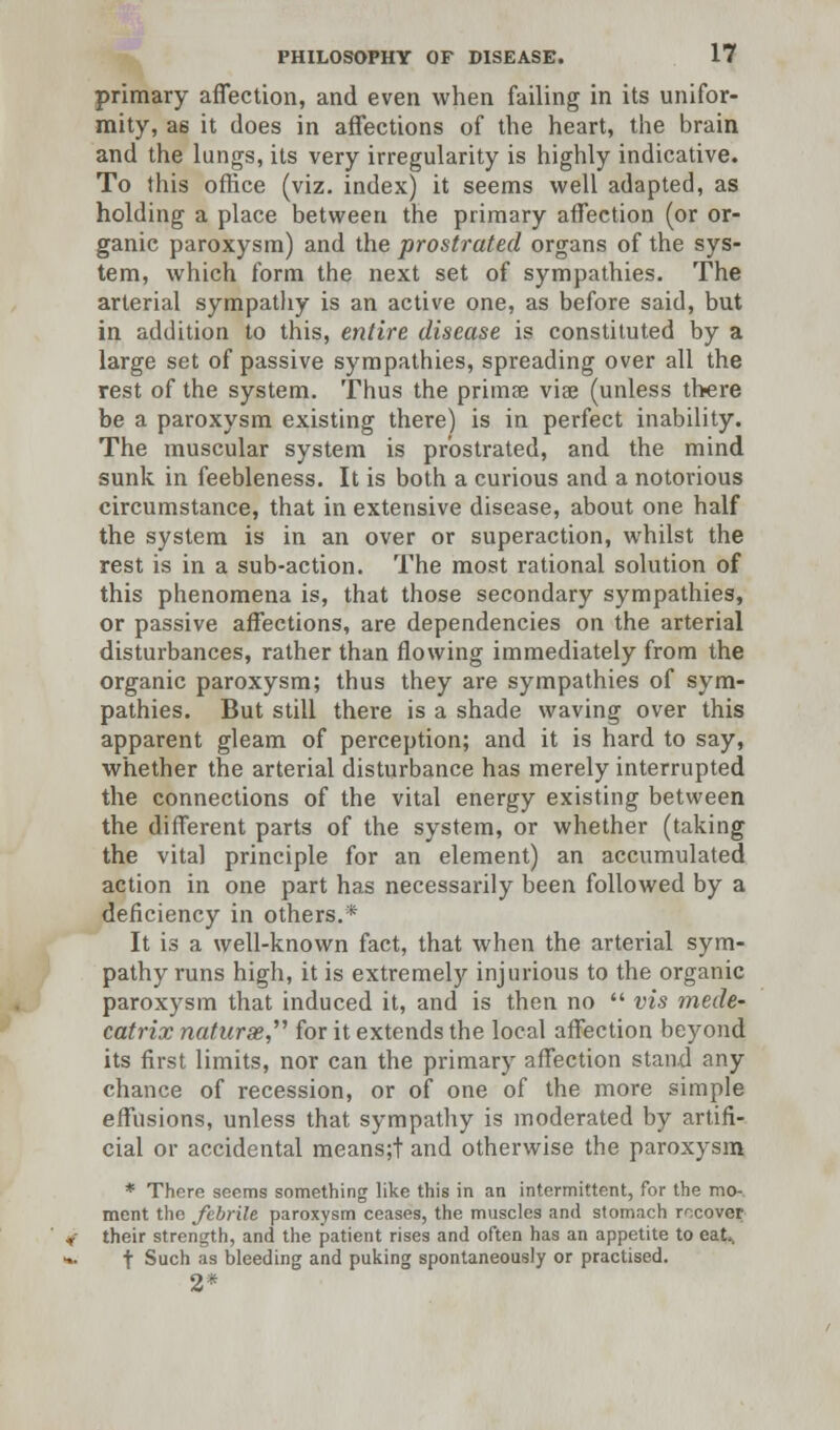 primary affection, and even when failing in its unifor- mity, a6 it does in affections of the heart, the brain and the lungs, its very irregularity is highly indicative. To this office (viz. index) it seems well adapted, as holding a place between the primary affection (or or- ganic paroxysm) and the prostrated organs of the sys- tem, which form the next set of sympathies. The arterial sympathy is an active one, as before said, but in addition to this, entire disease is constituted by a large set of passive sympathies, spreading over all the rest of the system. Thus the prima? viae (unless there be a paroxysm existing there) is in perfect inability. The muscular system is prostrated, and the mind sunk in feebleness. It is both a curious and a notorious circumstance, that in extensive disease, about one half the system is in an over or superaction, whilst the rest is in a sub-action. The most rational solution of this phenomena is, that those secondary sympathies, or passive affections, are dependencies on the arterial disturbances, rather than flowing immediately from the organic paroxysm; thus they are sympathies of sym- pathies. But still there is a shade waving over this apparent gleam of perception; and it is hard to say, whether the arterial disturbance has merely interrupted the connections of the vital energy existing between the different parts of the system, or whether (taking the vita] principle for an element) an accumulated action in one part has necessarily been followed by a deficiency in others.* It is a well-known fact, that when the arterial sym- pathy runs high, it is extremely injurious to the organic paroxysm that induced it, and is then no  vis mede- catrix naturae for it extends the local affection beyond its first limits, nor can the primary affection stand any chance of recession, or of one of the more simple effusions, unless that sympathy is moderated by artifi- cial or accidental means;t and otherwise the paroxysm * There seems something like this in an intermittent, for the mo- ment the febrile paroxysm ceases, the muscles and stomach recover their strength, and the patient rises and often has an appetite to eat., t Such as bleeding and puking spontaneously or practised. 2*