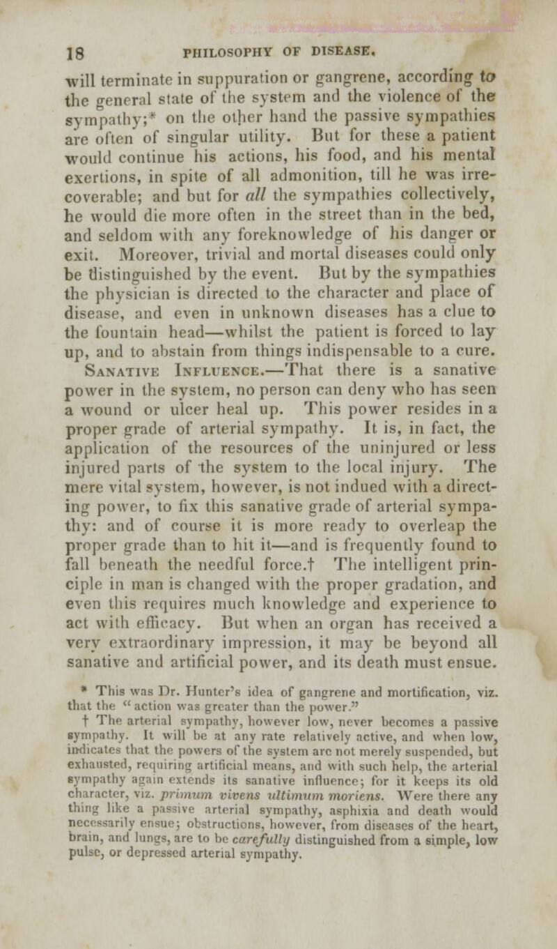 will terminate in suppuration or gangrene, according to the o-eneral state of the system and the violence of the sympathy;* on the other hand the passive sympathies are often of singular utility. But for these a patient would continue his actions, his food, and his mental exertions, in spite of all admonition, till he was irre- coverable; and but for all the sympathies collectively, he would die more often in the street than in the bed, and seldom with any foreknowledge of his danger or exit. Moreover, trivial and mortal diseases could only be distinguished by the event. But by the sympathies the physician is directed to the character and place of disease, and even in unknown diseases has a clue to the fountain head—whilst the patient is forced to lay up, and to abstain from things indispensable to a cure. Sanative Influence.—That there is a sanative power in the system, no person can deny who has seen a wound or ulcer heal up. This power resides in a proper grade of arterial sympathy. It is, in fact, the application of the resources of the uninjured or less injured parts of the system to the local injury. The mere vital system, however, is not indued with a direct- ing power, to fix this sanative grade of arterial sympa- thy: and of course it is more ready to overleap the proper grade than to hit it—and is frequently found to fall beneath the needful force.t The intelligent prin- ciple in man is changed with the proper gradation, and even this requires much knowledge and experience to act with efficacy. But when an organ has received a very extraordinary impression, it may be beyond all sanative and artificial power, and its death must ensue. * This was Dr. Hunter's idea of gangrene and mortification, viz. that the  action was greater than the power. t The arterial sympathy, however low, never becomes a passive sympathy. It will be at any rate relatively active, and when low, in-dicates that the powers of the system arc not merely suspended, but exhausted, requiring artificial means, and with such help, the arterial sympathy again extends its sanative influence; for it keeps its old character, viz. primum vivens ultimum moriens. Were there any thing like a passive arterial sympathy, asphixia and death would necessarily ensue; obstructions, however, from diseases of the heart, brain, and lungs, are to be carefully distinguished from a simple, low pulse, or depressed arterial sympathy.