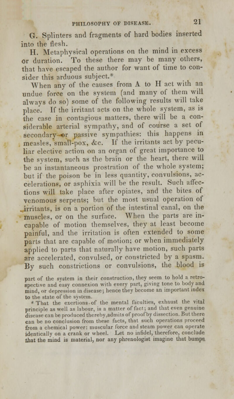 G. Splinters and fragments of hard bodies inserted into the flesh. H. Metaphysical operations on the mind in excess or duration. To these there may be many others, that have escaped the author for want of time to con- sider this arduous subject.* When any of the causes from A to H act with an undue force on the system (and many of them will always do so) some of the following results will take place. If the irritant acts on the whole system, as is the case in contagious matters, there will be a con- siderable arterial sympathy, and of course a set of secondary-©!- passive sympathies: this happens in measles, small-pox, &c. If the irritants act by pecu- liar elective action on an organ of great importance to the system, such as the brain or the heart, there will be an instantaneous prostration of the whole system; but if the poison be in less quantity, convulsions, ac- celerations, or asphixia will be the result. Such affec- tions will take place after opiates, and the bites of venomous serpents; but the most usual operation of .irritants, is on a portion of the intestinal canal, on the muscles, or on the surface. When the parts are in- capable of motion themselves, they at least become painful, and the irritation is often extended to some parts that are capable of motion; or when immediately applied to parts that naturally have motion, such parts are accelerated, convulsed, or constricted by a spasm. By such constrictions or convulsions, the blood is part of the system in their construction, they seem to hold a retro- spective and easy connexion with every part, giving tone to body and mind, or depression in disease; hence they become an important index to the state of the system. * That the exertions-of the mental faculties, exhaust the vital principle as well as labour, is a matter of fact; and that even genuine disease can be produced thereby ,admits of proof by dissection. But there can be no conclusion from these facts, that such operations proceed from a chemical power: muscular force and steam power can operate identically on a crank or wheel. Let no infidel, therefore, conclude that the mind is material, nor any phrenologist imagine that bumpa