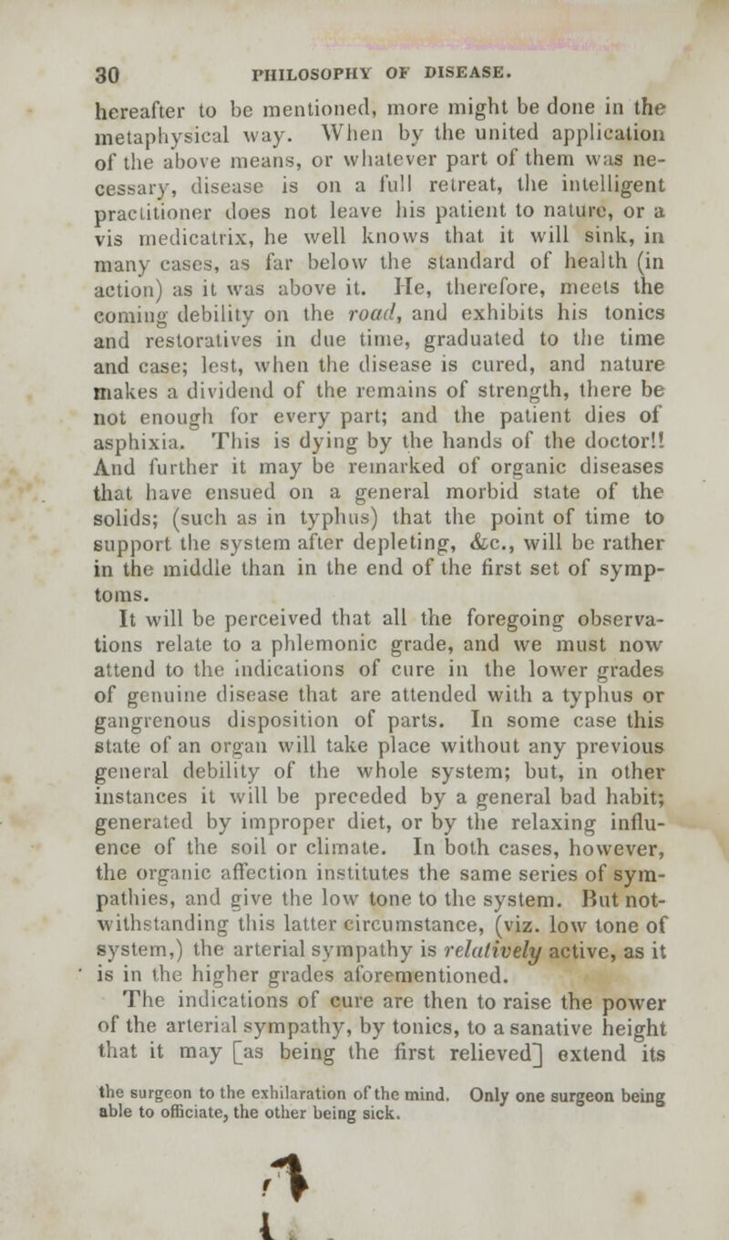 hereafter to be mentioned, more might be done in the metaphysical way. When by the united application of the above means, or whatever part of them was ne- cessary, disease is on a full retreat, the intelligent practitioner does not leave his patient to nature, or a vis medicatrix, he well knows that it will sink, in many cases, as far below the standard of health (in action) as it was above it. He, therefore, meets the coming debility on the road, and exhibits his tonics and restoratives in due time, graduated to the time and case; lest, when the disease is cured, and nature makes a dividend of the remains of strength, there be not enough for every part; and the patient dies of asphixia. This is dying by the hands of the doctor!! And further it may be remarked of organic diseases that have ensued on a general morbid state of the solids; (such as in typhus) that the point of time to support the system after depleting, &c, will be rather in the middle than in the end of the first set of symp- toms. It will be perceived that all the foregoing observa- tions relate to a phlemonic grade, and we must now attend to the indications of cure in the lower grades of genuine disease that are attended with a typhus or gangrenous disposition of parts. In some case this state of an organ will take place without any previous general debility of the whole system; but, in other instances it will be preceded by a general bad habit; generated by improper diet, or by the relaxing influ- ence of the soil or climate. In both cases, however, the organic affection institutes the same series of sym- pathies, and give the low tone to the system. But not- withstanding this latter circumstance, (viz. low tone of system,) the arterial sympathy is relatively active, as it is in the higher grades aforementioned. The indications of cure are then to raise the power of the arterial sympathy, by tonics, to a sanative height that it may [as being the first relieved] extend its the surgeon to the exhilaration of the mind. Only one surgeon being able to officiate, the other being sick. I.