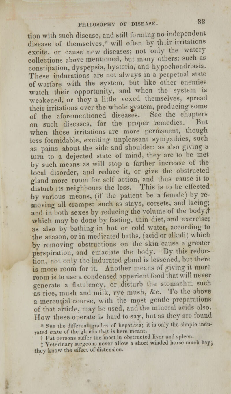 tion with such disease, and still forming no independent disease of themselves,* will often by th.ir irritations excite, or cause new diseases; not only the watery collections above mentioned, but many others: such as constipation, dyspepsia, hysteria, and hypochondriasis. These indurations are not always in a perpetual state of warfare with the system, but like other enemies watch their opportunity, and when the system is weakened, or they a little vexed themselves, spread their irritations over the whole system, producing some of the aforementioned diseases. See the chapters on such diseases, for the proper remedies. But when those irritations are more permanent, though less formidable, exciting unpleasant sympathies, such as pains about the side and shoulder: as also giving a turn to a dejected state of mind, they are to be met by such means as will stop a farther increase of the local disorder, and reduce it, or give the obstructed gland more room for self action, and thus cause it to disturb its neighbours the less. This is to be effected by various means, (if the patient be a female) by re- moving all cramps: such as stays, corsets, and lacing; and in both sexes by reducing the volume of the body;t which may be done by fasting, thin diet, and exercise; as also by bathing in hot or cold water, according to the season, or in medicated baths, (acid or alkali) which by removing obstructions on the skin cause a greater perspiration, and emaciate the body. By this reduc- tion, not only the indurated gland is lessened, but there is more room for it. Another means of giving it more room is to use a condensed apperient food that will never generate a flatulency, or disturb the stomach:]: such as rice, mush and milk, rye mush, &c. To the above a mercurial course, with the most gentle preparations of that article, may be used, and the mineral acids also. How these operate is hard to say, but as they are found # See the different-jrrades of hepatites; it is only the simple indu- rated state of the glands that is here meant. t Fat persons suffer the most in obstructed liver and spleen, t Veterinary surgeons never allow a short winded horse much hay; they know the effect of distension.