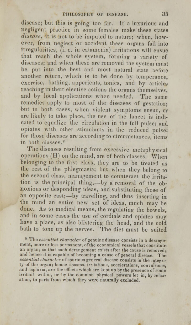 disease; but this is going too far. If a luxurious and negligent practice in some females make these states disease, it is not to be imputed to nature; when, how- ever, from neglect or accident these organs fall into irregularities, (i. e. in catamenia) irritations will ensue that reach the whole system, forming a variety of diseases; and when these are removed the system must be put into the best and most natural state before another return, which is to be done by temperance, exercise, bathing, apperients, tonics, and by articles reaching in their elective actions the organs themselves, and by local applications when needed. The same remedies apply to most of the diseases of gestation; but in both cases, when violent symptoms ensue, or are likely to take place, the use of the lancet is indi- cated to equalize the circulation in the full pulse; and opiates with other stimulants in the reduced pulse; for those diseases are according to circumstances, items in both classes.* The diseases resulting from excessive metaphysical operations (H) on the mind, are of both classes. When belonging to the first class, they are to be treated as the rest of the phlegmasia; but when they belong to the second class, management to counteract the irrita- tion is the principal thing,—by a removal of the ob- noxious or desponding ideas, and substituting those of an opposite cast;—by travelling, and thus inserting in the mind an entire new set of ideas, much may be done. As to medical means, the regulating the bowels, and in some cases the use of cordials and opiates may have a place, as also blistering the head, and the cold bath to tone up the nerves. The diet must be suited * The essential character of genuine disease consists in a derange- ment, more or less permanent, of the economical vessels that constitute an organ; so that such derangement exists after the cause is removed; and hence it is capable of becoming a cause of general disease. The essential character of spurious general disease consists in the integri- ty of the organ; hence spasms, irritations, accelerations, convulsions, and asphixia, are the effects which are kept up by the presence of some irritant within, or by the common physical powers let in, by relax- ation, to parts from which they were naturally excluded.