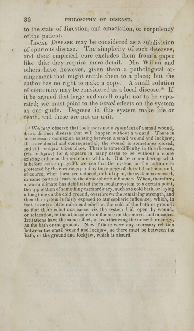 to the state of digestion, and emaciation, or corpulency of the patient. Local Disease may be considered as a subdivision of spurious disease. The simplicity of such diseases, and their empirical cure excludes them from a paper like this: they require mere detail. Mr. Willan and others have, however, given them a pathological ar- rangement that might entitle them to a place; but the author has no right to make a copy. A small solution of continuity may be considered as a local disease.* If it be argued that large and small ought not to be sepa- rated; we must point to the usual effects on the system as our guide. Degrees in this system make life or death, and these are not an unit. * We may observe that lockjaw is not a symptom of a small wound, it is a distinct disease that will happen without a wound There is no necessary connexion existing between a small wound and lockjaw; all is accidental and consequential; the wound is sometimes closed, and still lockjaw takes place. There is some difficulty in this disease, (viz. lockjaw,) for it appears in many cases to be without a cause existing either in the system or without. But by remembering what is before said, in page 20, we see that the system in the interior is protected by the coverings; and by the energy of the vital actions; and, of course, when these are reduced, or laid open, the system is exposed, in some parts at least, to the atmospheric influence. When, therefore, a warm climate has debilitated the muscular system to a certain point, the application of something extraordinary, suchasacold bath,or laying a long time on the cold ground, overthrows the remaining strength, and then the system is fairly exposed to atmospheric influence; which, in fact, is only a little more embodied in the cold of the bath or ground: so that there is but one cause, viz. the system laid open by wound, or relaxation, to the atmospheric influence on the nerves and muscles. Irritations have the same effect, in overthrowing the muscular energy, as the bath or the ground. Now if there were any necessary relation between the small wound and lockjaw, so there must be between the bath, or the ground and lockjaw, which is absurd.