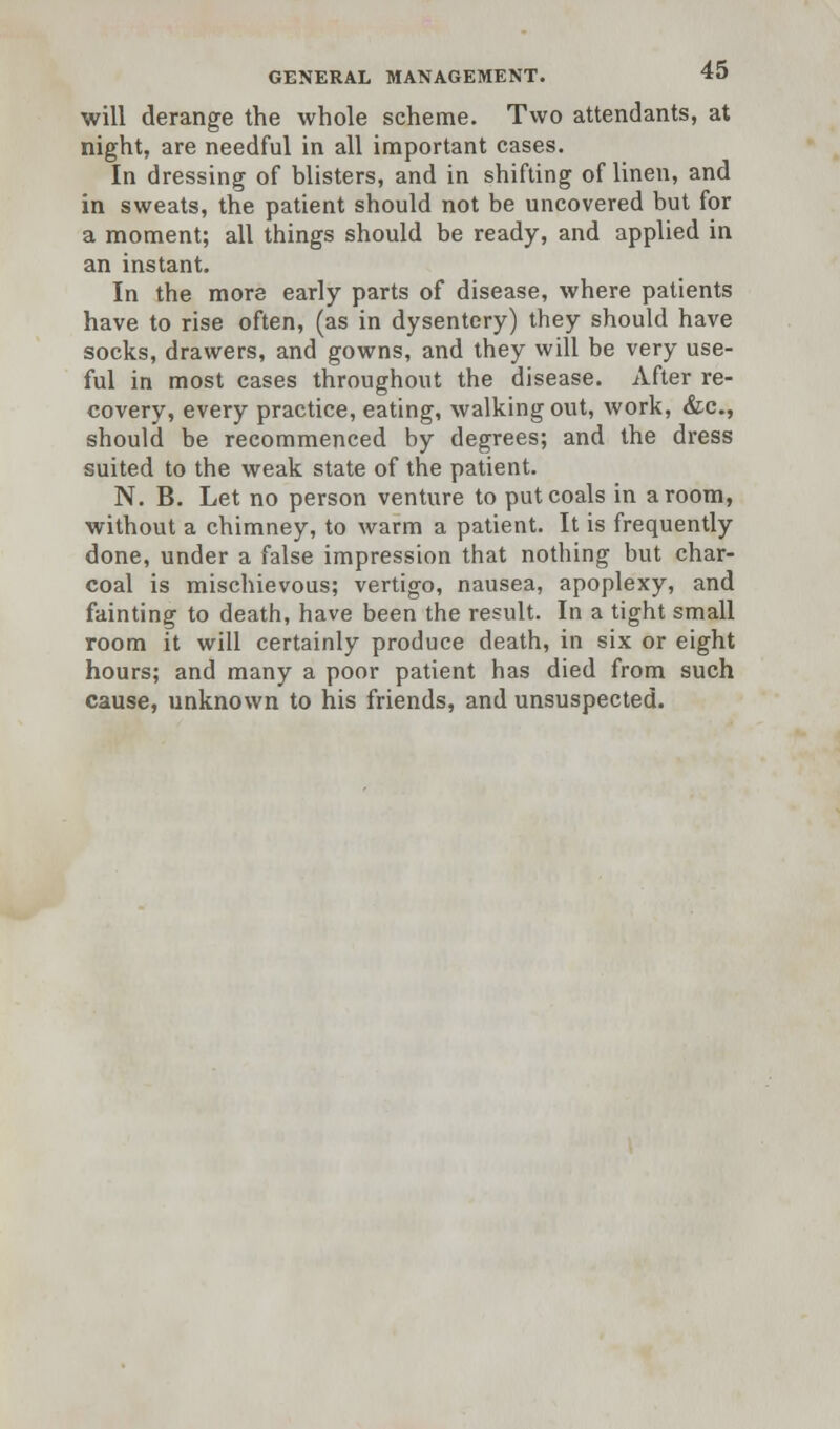 will derange the whole scheme. Two attendants, at night, are needful in all important cases. In dressing of blisters, and in shifting of linen, and in sweats, the patient should not be uncovered but for a moment; all things should be ready, and applied in an instant. In the more early parts of disease, where patients have to rise often, (as in dysentery) they should have socks, drawers, and gowns, and they will be very use- ful in most cases throughout the disease. After re- covery, every practice, eating, walking out, work, &c, should be recommenced by degrees; and the dress suited to the weak state of the patient. N. B. Let no person venture to put coals in a room, without a chimney, to warm a patient. It is frequently done, under a false impression that nothing but char- coal is mischievous; vertigo, nausea, apoplexy, and fainting to death, have been the result. In a tight small room it will certainly produce death, in six or eight hours; and many a poor patient has died from such cause, unknown to his friends, and unsuspected.