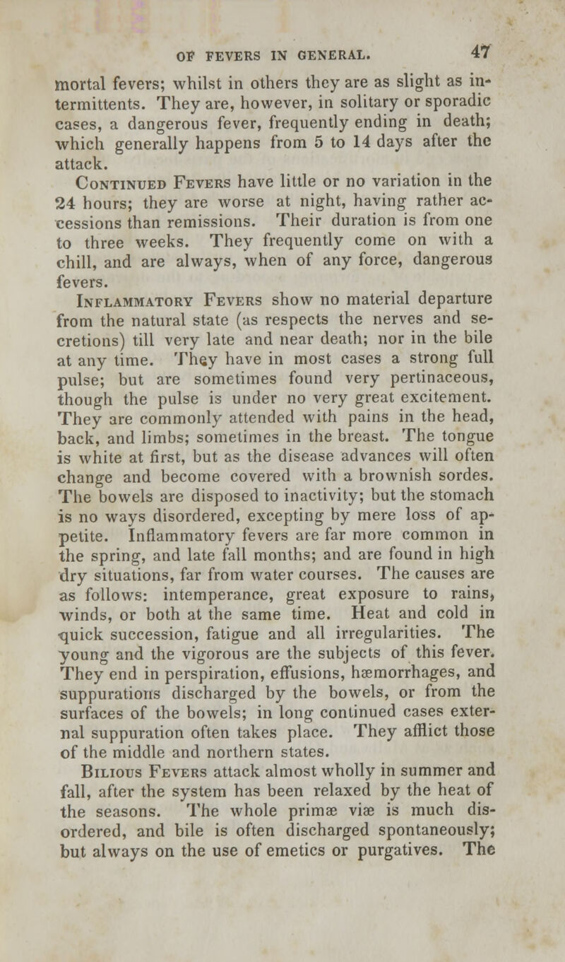 mortal fevers; whilst in others they are as slight as in- termittents. They are, however, in solitary or sporadic cases, a dangerous fever, frequently ending in death; which generally happens from 5 to 14 days after the attack. Continued Fevers have little or no variation in the 24 hours; they are worse at night, having rather ac- cessions than remissions. Their duration is from one to three weeks. They frequently come on with a chill, and are always, when of any force, dangerous fevers. Inflammatory Fevers show no material departure from the natural state (as respects the nerves and se- cretions) till very late and near death; nor in the bile at any time. They have in most cases a strong full pulse; but are sometimes found very pertinaceous, though the pulse is under no very great excitement. They are commonly attended with pains in the head, back, and limbs; sometimes in the breast. The tongue is white at first, but as the disease advances will often change and become covered with a brownish sordes. The bowels are disposed to inactivity; but the stomach is no ways disordered, excepting by mere loss of ap- petite. Inflammatory fevers are far more common in the spring, and late fall months; and are found in high dry situations, far from water courses. The causes are as follows: intemperance, great exposure to rains, winds, or both at the same time. Heat and cold in quick succession, fatigue and all irregularities. The young and the vigorous are the subjects of this fever. They end in perspiration, effusions, haemorrhages, and suppurations discharged by the bowels, or from the surfaces of the bowels; in long continued cases exter- nal suppuration often takes place. They afflict those of the middle and northern states. Bilious Fevers attack almost wholly in summer and fall, after the system has been relaxed by the heat of the seasons. The whole prima? viae is much dis- ordered, and bile is often discharged spontaneously; but always on the use of emetics or purgatives. The