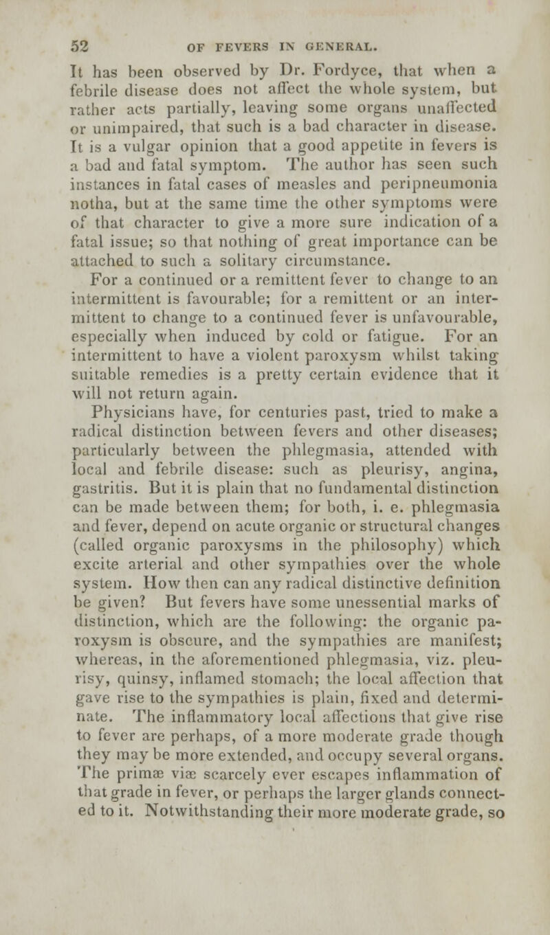 It has been observed by Dr. Fordyce, that when a febrile disease does not affect the whole system, but rather acts partially, leaving some organs unaffected or unimpaired, that such is a bad character in disease. It is a vulgar opinion that a good appetite in fevers is a bad and fatal symptom. The author has seen such instances in fatal cases of measles and peripneumonia notha, but at the same time the other symptoms were of that character to give a more sure indication of a fatal issue; so that nothing of great importance can be attached to such a solitary circumstance. For a continued or a remittent fever to change to an intermittent is favourable; for a remittent or an inter- mittent to change to a continued fever is unfavourable, especially when induced by cold or fatigue. For an intermittent to have a violent paroxysm whilst taking suitable remedies is a pretty certain evidence that it will not return again. Physicians have, for centuries past, tried to make a radical distinction between fevers and other diseases; particularly between the phlegmasia, attended with local and febrile disease: such as pleurisy, angina, gastritis. But it is plain that no fundamental distinction can be made between them; for both, i. e. phlegmasia and fever, depend on acute organic or structural changes (called organic paroxysms in the philosophy) which excite arterial and other sympathies over the whole system. How then can any radical distinctive definition be given? But fevers have some unessential marks of distinction, which are the following: the organic pa- roxysm is obscure, and the sympathies are manifest; whereas, in the aforementioned phlegmasia, viz. pleu- risy, quinsy, inflamed stomach; the local affection that gave rise to the sympathies is plain, fixed and determi- nate. The inflammatory local affections that give rise to fever are perhaps, of a more moderate grade though they may be more extended, and occupy several organs. The primae viae scarcely ever escapes inflammation of that grade in fever, or perhaps the larger glands connect- ed to it. Notwithstanding their more moderate grade, so