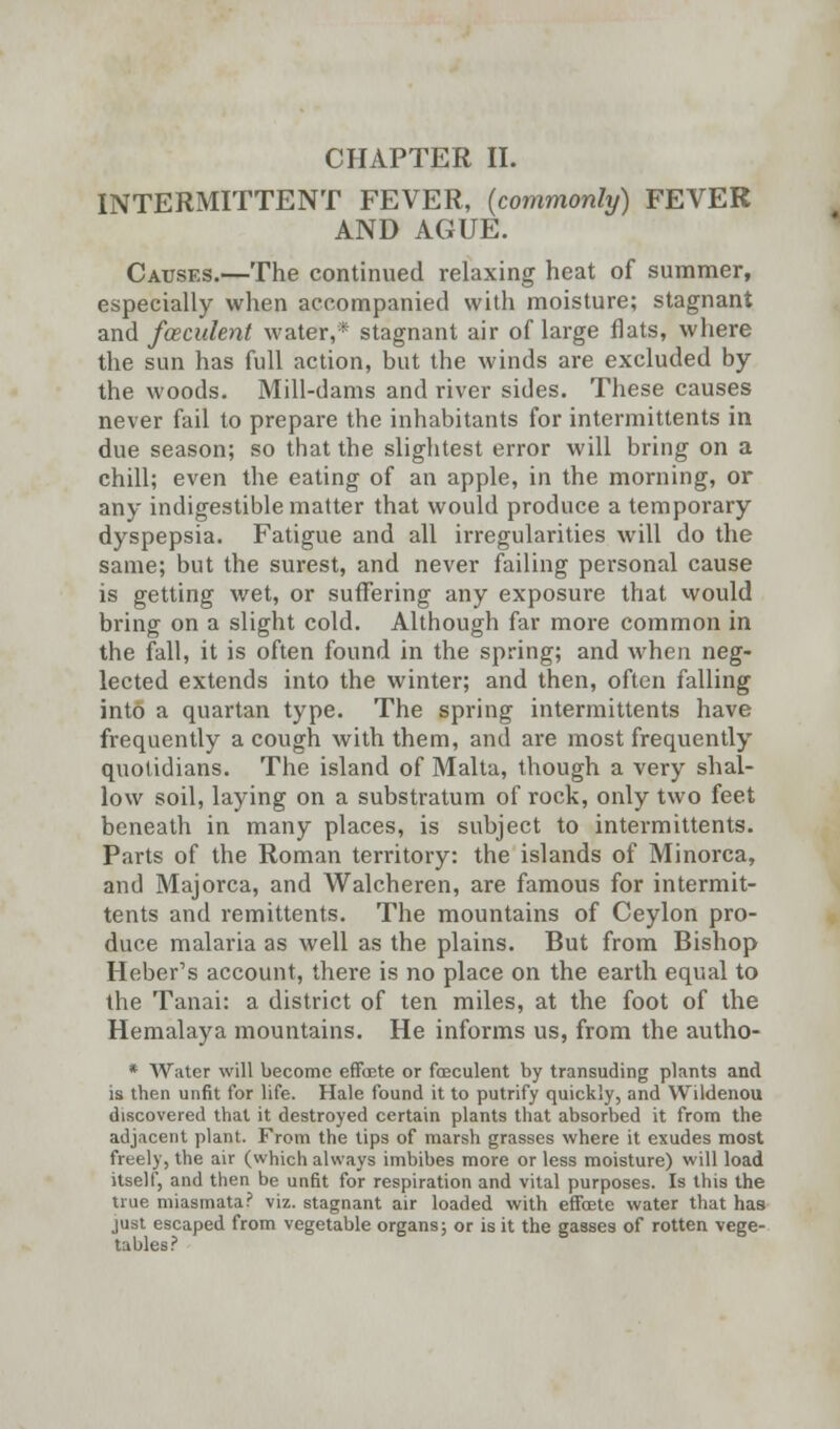 CHAPTER II. INTERMITTENT FEVER, (commonly) FEVER AND AGUE. Causes.—The continued relaxing heat of summer, especially when accompanied with moisture; stagnant and fceculent water,* stagnant air oflarge flats, where the sun has full action, but the winds are excluded by the woods. Mill-dams and river sides. These causes never fail to prepare the inhabitants for intermittents in due season; so that the slightest error will bring on a chill; even the eating of an apple, in the morning, or any indigestible matter that would produce a temporary dyspepsia. Fatigue and all irregularities will do the same; but the surest, and never failing personal cause is getting wet, or suffering any exposure that would bring on a slight cold. Although far more common in the fall, it is often found in the spring; and when neg- lected extends into the winter; and then, often falling into a quartan type. The spring intermittents have frequently a cough with them, and are most frequently quotidians. The island of Malta, though a very shal- low soil, laying on a substratum of rock, only two feet beneath in many places, is subject to intermittents. Parts of the Roman territory: the islands of Minorca, and Majorca, and Walcheren, are famous for intermit- tents and remittents. The mountains of Ceylon pro- duce malaria as well as the plains. But from Bishop Heber's account, there is no place on the earth equal to the Tanai: a district of ten miles, at the foot of the Hemalaya mountains. He informs us, from the autho- * Water will become effoete or feculent by transuding plants and is tben unfit for life. Hale found it to putrify quickly, and Wildenou discovered that it destroyed certain plants that absorbed it from the adjacent plant. From the tips of marsh grasses where it exudes most freely, the air (which always imbibes more or less moisture) will load itself, and then be unfit for respiration and vital purposes. Is this the true miasmata? viz. stagnant air loaded with effoete water that has just escaped from vegetable organs; or is it the gasses of rotten vege- tables?