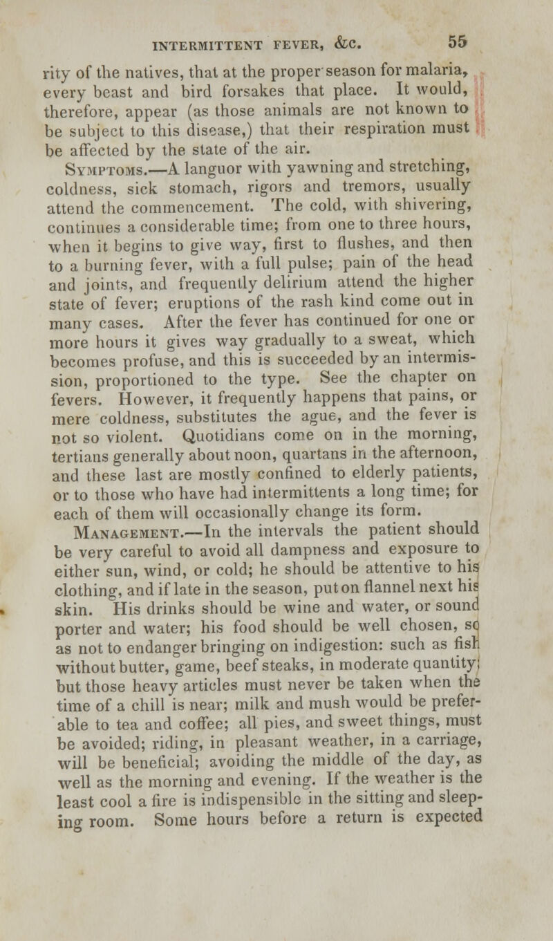 rity of the natives, that at the proper season for malaria, every beast and bird forsakes that place. It would, therefore, appear (as those animals are not known to be subject to this disease,) that their respiration must be affected by the state of the air. Symptoms.—A languor with yawning and stretching, coldness, sick stomach, rigors and tremors, usually attend the commencement. The cold, with shivering, continues a considerable time; from one to three hours, when it begins to give way, first to flushes, and then to a burning fever, with a full pulse; pain of the head and joints, and frequently delirium attend the higher state of fever; eruptions of the rash kind come out in many cases. After the fever has continued for one or more hours it gives way gradually to a sweat, which becomes profuse, and this is succeeded by an intermis- sion, proportioned to the type. See the chapter on fevers. However, it frequently happens that pains, or mere coldness, substitutes the ague, and the fever is not so violent. Quotidians come on in the morning, tertians generally about noon, quartans in the afternoon, and these last are mostly confined to elderly patients, or to those who have had intermittents a long time; for each of them will occasionally change its form. Management.—In the intervals the patient should be very careful to avoid all dampness and exposure to either sun, wind, or cold; he should be attentive to his clothing, and if late in the season, put on flannel next hid skin. His drinks should be wine and water, or sound porter and water; his food should be well chosen, sq as not to endanger bringing on indigestion: such as fisri without butter, game, beefsteaks, in moderate quantity; but those heavy articles must never be taken when the time of a chill is near; milk and mush would be prefer- able to tea and coffee; all pies, and sweet things, must be avoided; riding, in pleasant weather, in a carriage, will be beneficial; avoiding the middle of the day, as well as the morning and evening. If the weather is the least cool a fire is indispensible in the sitting and sleep- ing room. Some hours before a return is expected