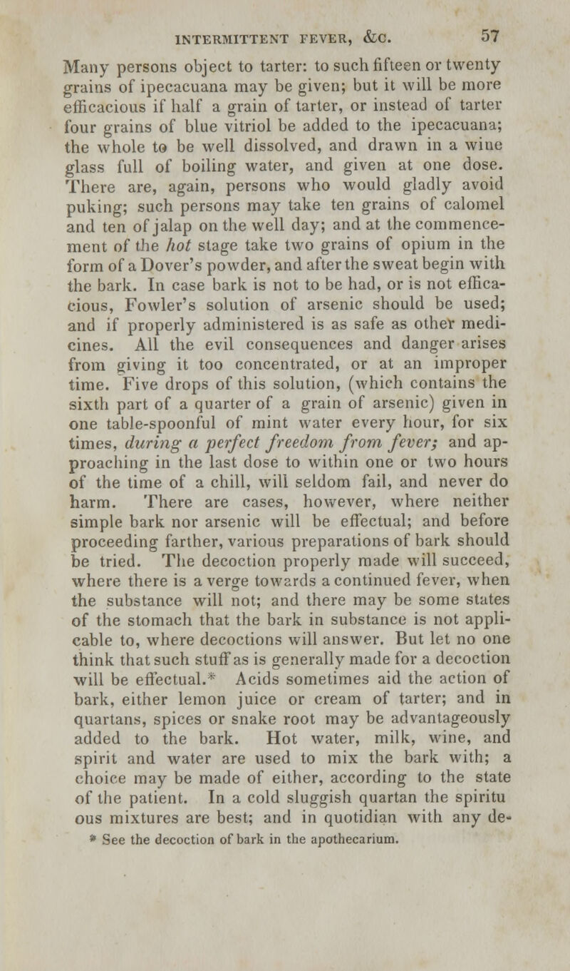 Many persons object to tarter: to such fifteen or twenty grains of ipecacuana may be given; but it will be more efficacious if half a grain of tarter, or instead of tarter four grains of blue vitriol be added to the ipecacuana; the whole to be well dissolved, and drawn in a wine glass full of boiling water, and given at one dose. There are, again, persons who would gladly avoid puking; such persons may take ten grains of calomel and ten of jalap on the well day; and at the commence- ment of the hot stage take two grains of opium in the form of a Dover's powder, and after the sweat begin with the bark. In case bark is not to be had, or is not effica- cious, Fowler's solution of arsenic should be used; and if properly administered is as safe as other medi- cines. All the evil consequences and danger arises from giving it too concentrated, or at an improper time. Five drops of this solution, (which contains the sixth part of a quarter of a grain of arsenic) given in one table-spoonful of mint water every hour, for six times, during a perfect freedom from fever; and ap- proaching in the last dose to within one or two hours of the time of a chill, will seldom fail, and never do harm. There are cases, however, where neither simple bark nor arsenic will be effectual; and before proceeding farther, various preparations of bark should be tried. The decoction properly made will succeed, where there is a verge towards a continued fever, when the substance will not; and there may be some states of the stomach that the bark in substance is not appli- cable to, where decoctions will answer. But let no one think that such stuff as is generally made for a decoction will be effectual.* Acids sometimes aid the action of bark, either lemon juice or cream of tarter; and in quartans, spices or snake root may be advantageously added to the bark. Hot water, milk, wine, and spirit and water are used to mix the bark with; a choice may be made of either, according to the state of the patient. In a cold sluggish quartan the spiritu ous mixtures are best; and in quotidian with any de- * See the decoction of bark in the apothecarium.