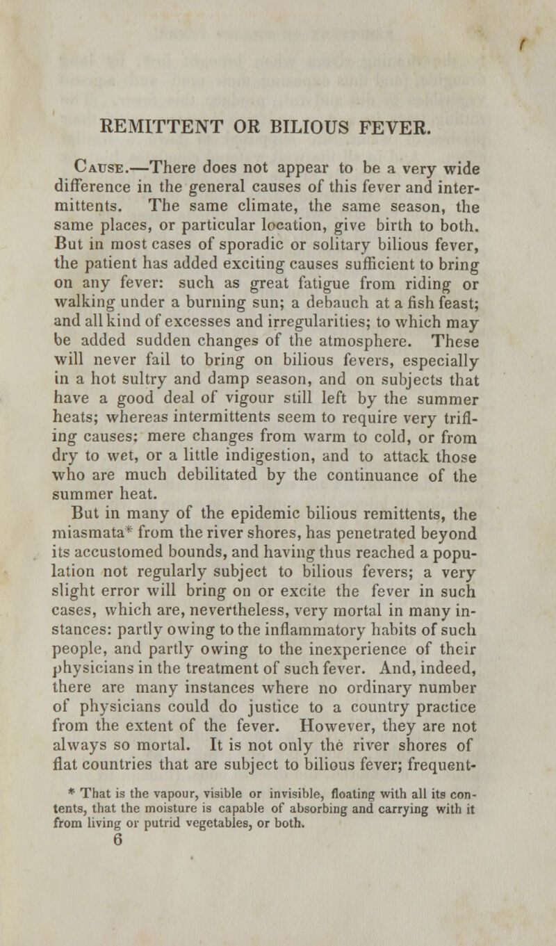 REMITTENT OR BILIOUS FEVER. Cause.—There does not appear to be a very wide difference in the general causes of this fever and inter- mittents. The same climate, the same season, the same places, or particular location, give birth to both. But in most cases of sporadic or solitary bilious fever, the patient has added exciting causes sufficient to bring on any fever: such as great fatigue from riding or walking under a burning sun; a debauch at a fish feast; and all kind of excesses and irregularities; to which may be added sudden changes of the atmosphere. These will never fail to bring on bilious fevers, especially in a hot sultry and damp season, and on subjects that have a good deal of vigour still left by the summer heats; whereas intermittents seem to require very trifl- ing causes: mere changes from warm to cold, or from dry to wet, or a little indigestion, and to attack those who are much debilitated by the continuance of the summer heat. But in many of the epidemic bilious remittents, the miasmata* from the river shores, has penetrated beyond its accustomed bounds, and having thus reached a popu- lation not regularly subject to bilious fevers; a very slight error will bring on or excite the fever in such cases, which are, nevertheless, very mortal in many in- stances: partly owing to the inflammatory habits of such people, and partly owing to the inexperience of their physicians in the treatment of such fever. And, indeed, there are many instances where no ordinary number of physicians could do justice to a country practice from the extent of the fever. However, they are not always so mortal. It is not only the river shores of flat countries that are subject to bilious fever; frequent- * That is the vapour, visible or invisible, floating with all its con- tents, that the moisture is capable of absorbing and carrying with it from living or putrid vegetables, or both.