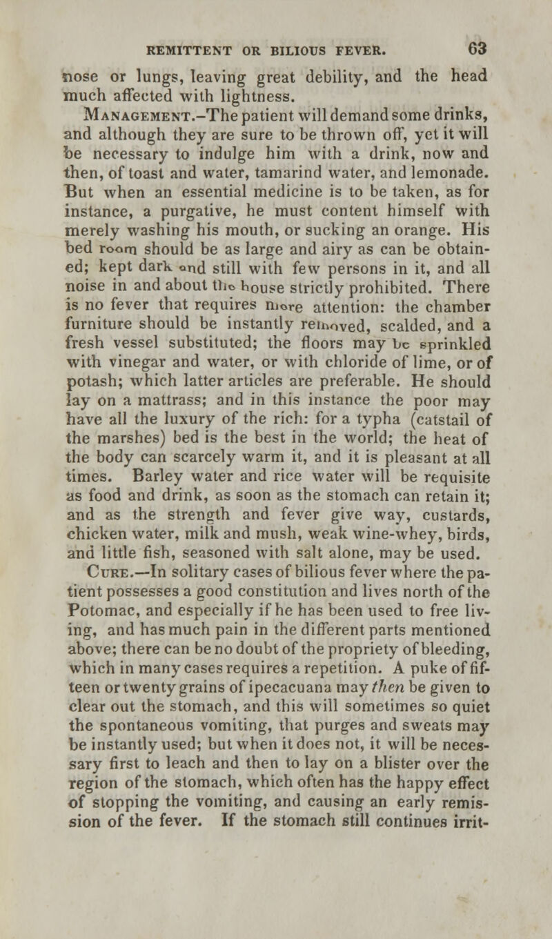 nose or lungs, leaving great debility, and the head much affected with lightness. MANAGEMENT.-The patient will demand some drinks, and although they are sure to be thrown off, yet it will be necessary to indulge him with a drink, now and then, of toast and water, tamarind water, and lemonade. But when an essential medicine is to be taken, as for instance, a purgative, he must content himself with merely washing his mouth, or sucking an orange. His bed room should be as large and airy as can be obtain- ed; kept dark ond still with few persons in it, and all noise in and about tlio house strictly prohibited. There is no fever that requires more attention: the chamber furniture should be instantly reinoved, scalded, and a fresh vessel substituted; the floors may be sprinkled with vinegar and water, or with chloride of lime, or of potash; which latter articles are preferable. He should lay on a mattrass; and in this instance the poor may have all the luxury of the rich: for a typha (catstail of the marshes) bed is the best in the world; the heat of the body can scarcely warm it, and it is pleasant at all times. Barley water and rice water will be requisite as food and drink, as soon as the stomach can retain it; and as the strength and fever give way, custards, chicken water, milk and mush, weak wine-whey, birds, and little fish, seasoned with salt alone, may be used. Cure.—In solitary cases of bilious fever where the pa- tient possesses a good constitution and lives north of the Potomac, and especially if he has been used to free liv- ing, and has much pain in the different parts mentioned above; there can be no doubt of the propriety of bleeding, which in many cases requires a repetition. A puke of fif- teen or twenty grains of ipecacuana may then be given to clear out the stomach, and this will sometimes so quiet the spontaneous vomiting, that purges and sweats may be instantly used; but when it does not, it will be neces- sary first to leach and then to lay on a blister over the region of the stomach, which often has the happy effect of stopping the vomiting, and causing an early remis- sion of the fever. If the stomach still continues irrit-