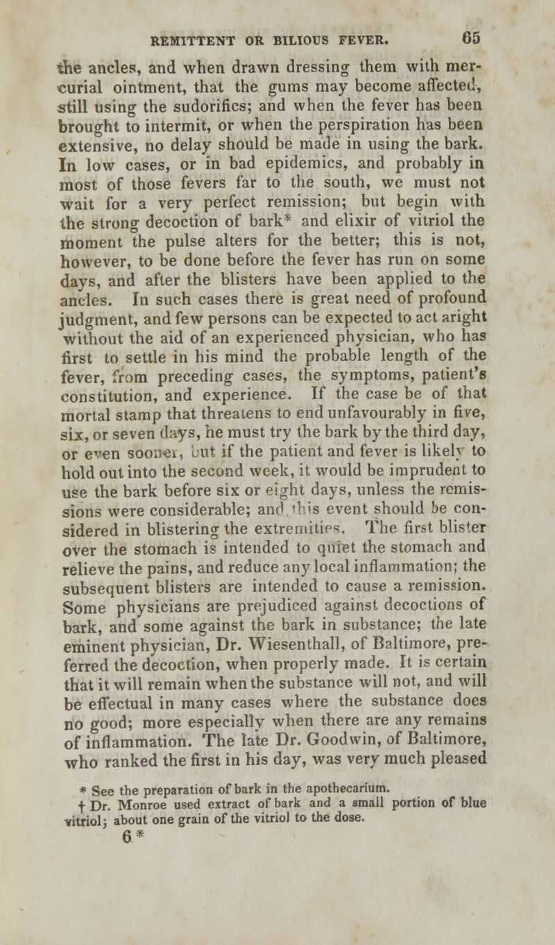the ancles, and when drawn dressing them with mer- curial ointment, that the gums may become affected, still using the sudorifics; and when the fever has been brought to intermit, or when the perspiration has been extensive, no delay should be made in using the bark. In low cases, or in bad epidemics, and probably in most of those fevers far to the south, we must not wait for a very perfect remission; but begin with the strong decoction of bark* and elixir of vitriol the moment the pulse alters for the better; this is not, however, to be done before the fever has run on some days, and after the blisters have been applied to the ancles. In such cases there is great need of profound judgment, and few persons can be expected to act aright without the aid of an experienced physician, who has first to settle in his mind the probable length of the fever, from preceding cases, the symptoms, patient's constitution, and experience. If the case be of that mortal stamp that threatens to end unfavourably in five, six, or seven days, he must try the bark by the third day, or even ssboner, but if the patient and fever is likely to hold out into the second week, it would be imprudent to use the bark before six or eight days, unless the remis- sions were considerable; and.this event should be con- sidered in blistering the extremities. The first blister over the stomach is intended to quiet the stomach and relieve the pains, and reduce any local inflammation; the subsequent blisters are intended to cause a remission. Some physicians are prejudiced against decoctions of bark, and some against the bark in substance; the late eminent physician, Dr. Wiesenthall, of Baltimore, pre- ferred the decoction, when properly made. It is certain that it will remain when the substance will not, and will be effectual in many cases where the substance does no good; more especially when there are any remains of inflammation. The late Dr. Goodwin, of Baltimore, who ranked the first in his day, was very much pleased * See the preparation of bark in the apothecarium. + Dr. Monroe used extract of bark and a small portion of blue vitriol; about one grain of the vitriol to the dose. 6*