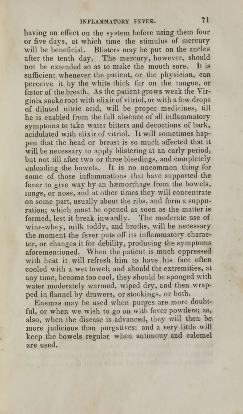 having an effect on the system before using them four or five days, at which time the stimulus of mercury will be beneficial. Blisters may be put on the ancles after the tenth day. The mercury, however, should not be extended so as to make the mouth sore. It is sufficient whenever the patient, or the physician, can perceive it by the white thick fur on the tongue, or fcetor of the breath. As the patient grows weak the Vir- ginia snake root with elixir of vitriol, or with a few drops of diluted nitric acid, will be proper medicines, till he is enabled from the full absence of all inflammatory symptoms to take water bitters and decoctions of bark, acidulated with elixir of vitriol. It will sometimes hap- pen that the head or breast is so much affected that it will be necessary to apply blistering at an early period, but not till after two or three bleedings, and completely unloading the bowels. It is no uncommon thing for some of those inflammations that have supported the fever to give way by an haemorrhage from the bowels, lungs, or nose, and at other times they will concentrate on some part, usually about the ribs, and form a suppu- ration; which must be opened as soon as the matter is formed, lest it break inwardly. The moderate use of wine-whey, milk toddy, and broths, will be necessary the moment the fever puts off its inflammatory charac- ter, or changes it for debility, producing the symptoms aforementioned. When the patient is much oppressed with heat it will refresh him to have his face often cooled with a wet towel; and should the extremities, at any time, become too cool, they should be sponged with water moderately warmed, wiped dry, and then wrap- ped in flannel by drawers, or stockings, or both. Enemas may be used when purges are more doubt- ful, or when we wish to go on with fever powders; as, also, when the disease is advanced, they will then be more judicious than purgatives: and a very little will keep the bowels regular when antimony and calomel are used.