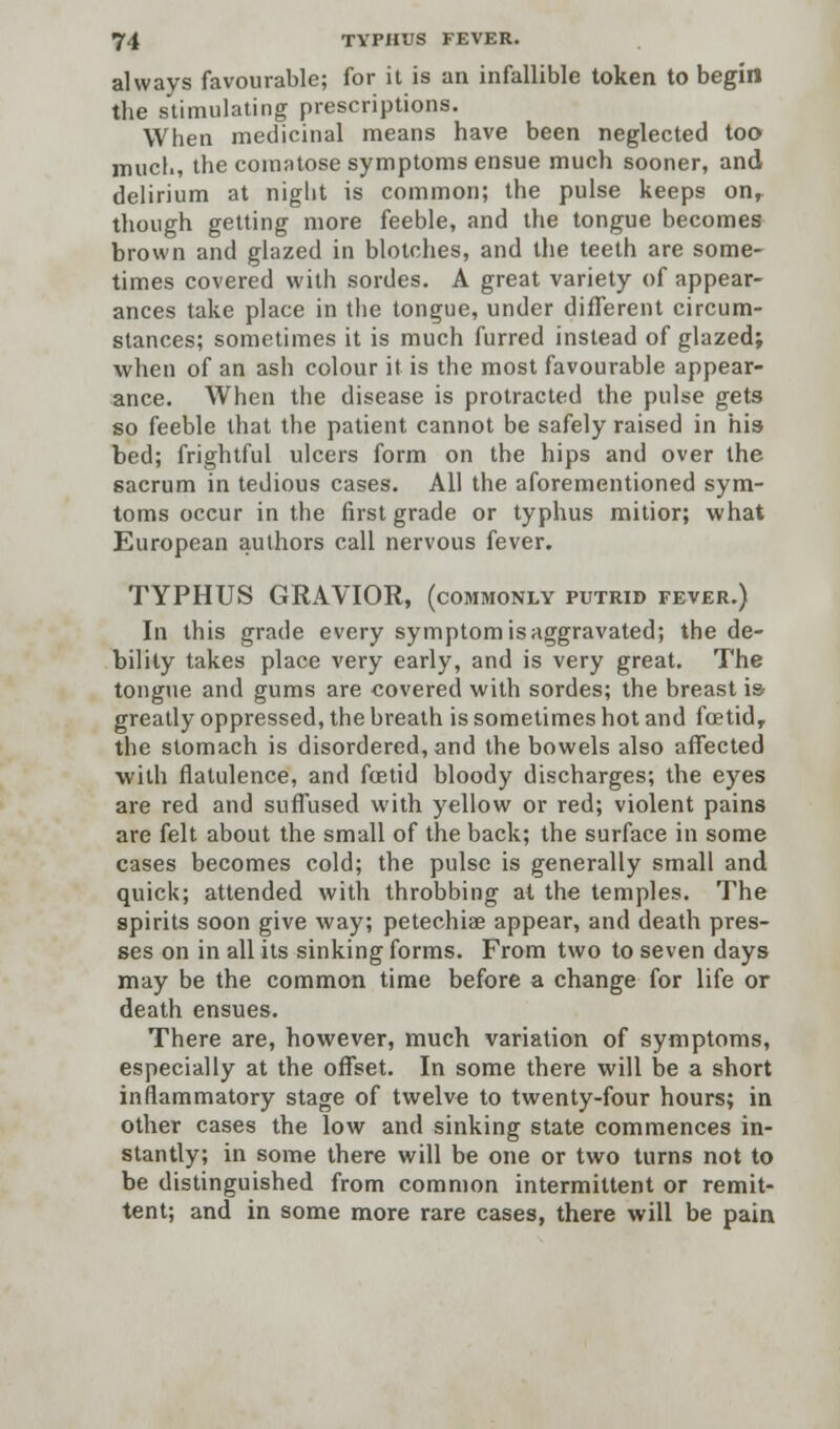 always favourable; for it is an infallible token to begin the stimulating prescriptions. When medicinal means have been neglected too mucl., the comatose symptoms ensue much sooner, and delirium at niglit is common; the pulse keeps on, though getting more feeble, and the tongue becomes brown and glazed in blotches, and the teeth are some- times covered with sordes. A great variety of appear- ances take place in the tongue, under different circum- stances; sometimes it is much furred instead of glazed; when of an ash colour it is the most favourable appear- ance. When the disease is protracted the pulse gets so feeble that the patient cannot be safely raised in his bed; frightful ulcers form on the hips and over the sacrum in tedious cases. All the aforementioned sym- toms occur in the first grade or typhus mitior; what European authors call nervous fever. TYPHUS GRAVIOR, (commonly putrid fever.) In this grade every symptom is aggravated; the de- bility takes place very early, and is very great. The tongue and gums are covered with sordes; the breast is greatly oppressed, the breath is sometimes hot and fcetidr the stomach is disordered, and the bowels also affected with flatulence, and foetid bloody discharges; the eyes are red and suffused with yellow or red; violent pains are felt about the small of the back; the surface in some cases becomes cold; the pulse is generally small and quick; attended with throbbing at the temples. The spirits soon give way; petechias appear, and death pres- ses on in all its sinking forms. From two to seven days may be the common time before a change for life or death ensues. There are, however, much variation of symptoms, especially at the offset. In some there will be a short inflammatory stage of twelve to twenty-four hours; in other cases the low and sinking state commences in- stantly; in some there will be one or two turns not to be distinguished from common intermittent or remit- tent; and in some more rare cases, there will be pain