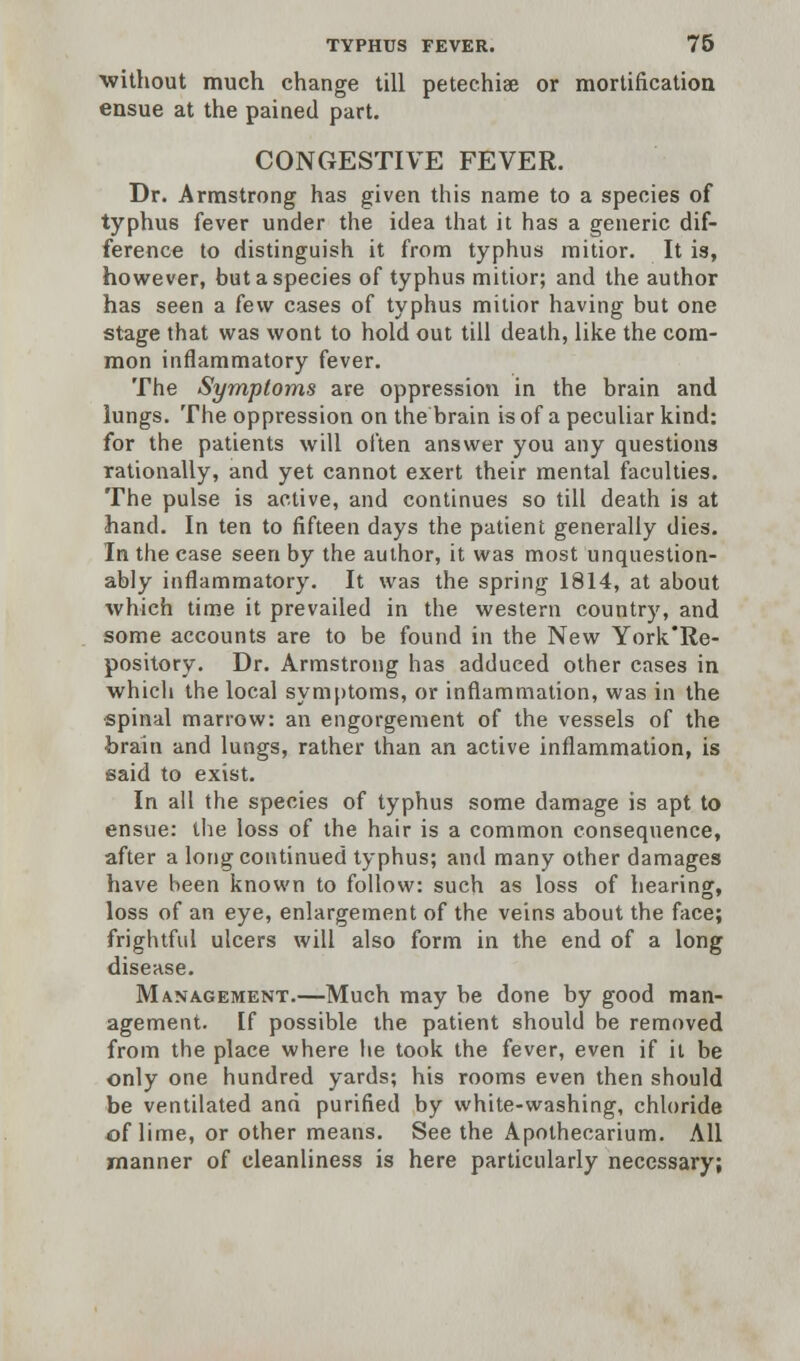 ■without much change till petechia or mortification ensue at the pained part. CONGESTIVE FEVER. Dr. Armstrong has given this name to a species of typhus fever under the idea that it has a generic dif- ference to distinguish it from typhus mitior. It is, however, but a species of typhus mitior; and the author has seen a k\v cases of typhus mitior having but one stage that was wont to hold out till death, like the com- mon inflammatory fever. The Symptoms are oppression in the brain and lungs. The oppression on trie brain is of a peculiar kind: for the patients will often answer you any questions rationally, and yet cannot exert their mental faculties. The pulse is active, and continues so till death is at hand. In ten to fifteen days the patient generally dies. In the case seen by the author, it was most unquestion- ably inflammatory. It was the spring 1814, at about which time it prevailed in the western country, and some accounts are to be found in the New York'Re- pository. Dr. Armstrong has adduced other cases in whicli the local symptoms, or inflammation, was in the spinal marrow: an engorgement of the vessels of the brain and lungs, rather than an active inflammation, is said to exist. In all the species of typhus some damage is apt to ensue: the loss of the hair is a common consequence, after a long continued typhus; and many other damages have been known to follow: such as loss of hearing, loss of an eye, enlargement of the veins about the face; frightful ulcers will also form in the end of a long disease. Management.—Much may be done by good man- agement. If possible the patient should be removed from the place where he took the fever, even if it be only one hundred yards; his rooms even then should be ventilated and purified by white-washing, chloride of lime, or other means. See the Apothecarium. All manner of cleanliness is here particularly necessary;