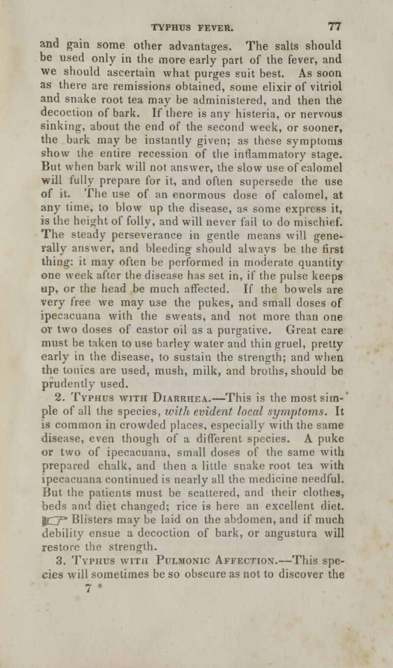 and gain some other advantages. The salts should be used only in the more early part of the fever, and we should ascertain what purges suit best. As soon as there are remissions obtained, some elixir of vitriol and snake root tea may be administered, and then the decoction of bark. If there is any histeria, or nervous sinking, about the end of the second week, or sooner, the bark may be instantly given; as these symptoms show the entire recession of the inflammatory stage. But when bark will not answer, the slow use of calomel will fully prepare for it, and often supersede the use of it. The use of an enormous dose of calomel, at any time, to blow up the disease, as some express it, is the height of folly, and will never fail to do mischief. The steady perseverance in gentle means will gene- rally answer, and bleeding should always be the first thing: it may often be performed in moderate quantity one week after the disease has set in, if the pulse keeps up, or the head be much affected. If the bowels are very free we may use the pukes, and small doses of ipecacuana with the sweats, and not more than one ov two doses of castor oil as a purgative. Great care must be taken to use barley water and thin gruel, pretty early in the disease, to sustain the strength; and when the tonics are used, mush, milk, and broths, should be prudently used. 2. Tvphus with Diarrhea.—This is the most sim-' pie of all the species, with evident local symptoms. It is common in crowded places, especially with the same disease, even though of a different species. A puke or two of ipecacuana, small doses of the same with prepared chalk, and then a little snake root tea with ipecacuana continued is nearly all the medicine needful. But the patients must be scattered, and their clothes, beds and diet changed; rice is here an excellent diet. 10° Blisters may be laid on the abdomen, and if much debility ensue a decoction of bark, or angustura will restore the strength. 3. Typhus with Pulmonic Affection.—This spe- cies will sometimes be so obscure as not to discover the 7 *