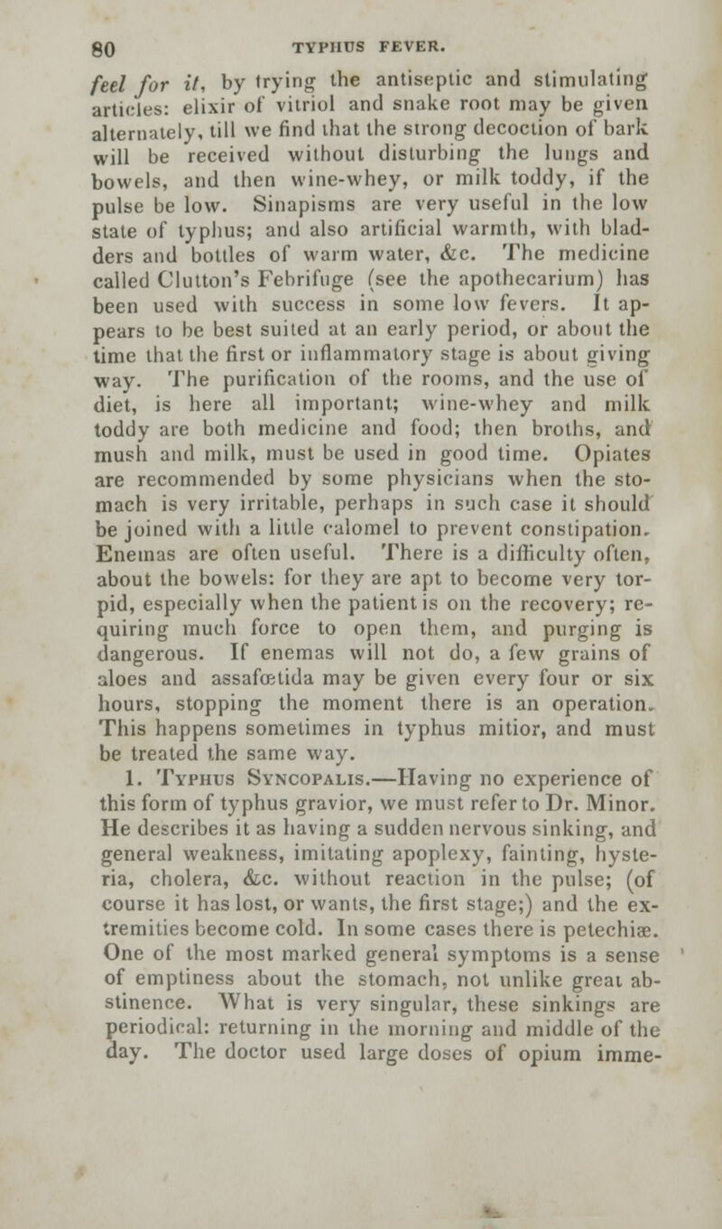 feel for it, by trying the antiseptic and stimulating articles: elixir of vitriol and snake root may be given alternately, till we find that the strong decoction of bark will be received without disturbing the lungs and bowels, and then wine-whey, or milk toddy, if the pulse be low. Sinapisms are very useful in the low state of typhus; and also artificial warmth, with blad- ders and bottles of warm water, &c. The medicine called Glutton's Febrifuge (see the apothecarium) has been used with success in some low fevers. It ap- pears to be best suited at an early period, or about the time that the first or inflammatory stage is about giving way. The purification of the rooms, and the use of diet, is here all important; wine-whey and milk toddy are both medicine and food; then broths, and mush and milk, must be used in good time. Opiates are recommended by some physicians when the sto- mach is very irritable, perhaps in such case it should be joined with a little calomel to prevent constipation. Enemas are often useful. There is a difficulty often, about the bowels: for they are apt to become very tor- pid, especially when the patient is on the recovery; re- quiring much force to open them, and purging is dangerous. If enemas will not do, a few grains of aloes and assafoetida may be given every four or six hours, stopping the moment there is an operation. This happens sometimes in typhus mitior, and must be treated the same way. 1. Typhus Syncopalis.—Having no experience of this form of typhus gravior, we must refer to Dr. Minor. He describes it as having a sudden nervous sinking, and general weakness, imitating apoplexy, fainting, hyste- ria, cholera, &c. without reaction in the pulse; (of course it has lost, or wants, the first stage;) and the ex- tremities become cold. In some cases there is petechia?. One of the most marked general symptoms is a sense of emptiness about the stomach, not unlike greai ab- stinence. What is very singular, these sinkings are periodical: returning in the morning and middle of the day. The doctor used large doses of opium imme-