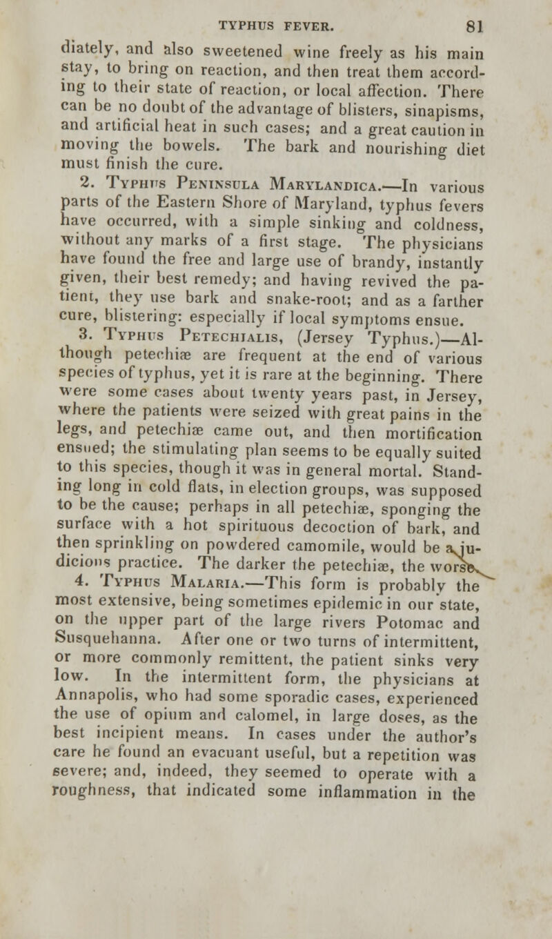 diately, and also sweetened wine freely as his main stay, to bring on reaction, and then treat them accord- ing to their state of reaction, or local affection. There can be no doubt of the advantage of blisters, sinapisms, and artificial heat in such cases; and a great caution in moving the bowels. The bark and nourishing diet must finish the cure. 2. Typhus Peninsula Marylandica.—In various parts of the Eastern Shore of Maryland, typhus fevers have occurred, with a simple sinking and coldness, without any marks of a first stage. The physicians have found the free and large use of brandy, instantly given, their best remedy; and having revived the pa- tient, they use bark and snake-root; and as a farther cure, blistering: especially if local symptoms ensue. 3. Typhus Petechialis, (Jersey Typhus.)—Al- though petechia? are frequent at the end of various species of typhus, yet it is rare at the beginning. There were some cases about twenty years past, in Jersey, where the patients were seized with great pains in the legs, and petechia? came out, and then mortification ensued; the stimulating plan seems to be equally suited to this species, though it was in general mortal. Stand- ing long in cold flats, in election groups, was supposed to be the cause; perhaps in all petechia;, sponging the surface with a hot spirituous decoction of bark, and then sprinkling on powdered camomile, would be agu- dicions practice. The darker the petechia;, the worliL 4. Typhus Malaria.—This form is probably the most extensive, being sometimes epidemic in our state, on the upper part of the large rivers Potomac and Susquehanna. After one or two turns of intermittent, or more commonly remittent, the patient sinks very low. In the intermittent form, the physicians at Annapolis, who had some sporadic cases, experienced the use of opium and calomel, in large doses, as the best incipient means. In cases under the author's care he found an evacuant useful, but a repetition was severe; and, indeed, they seemed to operate with a roughness, that indicated some inflammation in the