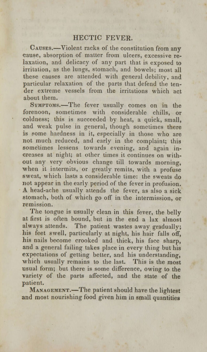 HECTIC FEVER. Causes.—Violent racks of the constitution from any cause, absorption of matter from ulcers, excessive re- laxation, and delicacy of any part that is exposed to irritation, as the lungs, stomach, and bowels; most all these causes are attended with general debility, and particular relaxation of the parts that defend the ten- der extreme vessels from the irritations which act about them. Symptoms.—The fever usually comes on in the forenoon, sometimes with considerable chills, or coldness; this is succeeded by heat, a quick, small, and weak pulse in general, though sometimes there is some hardness in it, especially in those who are not much reduced, and early in the complaint; this sometimes lessens towards evening, and again in- creases at night; at other times it continues on with- out any very obvious change till towards morning, when it intermits, or greatly remits, with a profuse sweat, which lasts a considerable time: the sweats do not appear in the early period of the fever in profusion. A head-ache usually attends the fever, as also a sick stomach, both of which go off in the intermission, or remission. The tongue is usually clean in this fever, the belly at first is often bound, but in the end a lax almost always attends. The patient wastes away gradually; his feet swell, particularly at night, his hair falls off, his nails become crooked and thick, his face sharp, and a general failing takes place in every thing but his expectations of getting better, and his understanding, which usually remains to the last. This is the most usual form; but there is some difference, owing to the variety of the parts affected, and the state of the patient. Management.—The patient should have the lightest and most nourishing food given him in small quantities