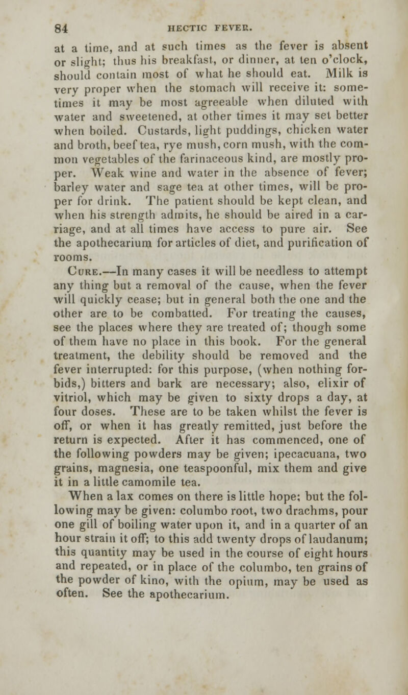 at a time, and at such times as the fever is absent or slight; thus his breakfast, or dinner, at ten o'clock, should contain most of what he should eat. Milk is very proper when the stomach will receive it: some- times it may be most agreeable when diluted with water and sweetened, at other times it may set better when boiled. Custards, light puddings, chicken water and broth, beef tea, rye mush, corn mush, with the com- mon vegetables of the farinaceous kind, are mostly pro- per. Weak wine and water in the absence of fever; barley water and sage tea at other times, will be pro- per for drink. The patient should be kept clean, and when his strength admits, he should be aired in a car- riage, and at all times have access to pure air. See the apothecarium for articles of diet, and purification of rooms. Cure.—In many cases it will be needless to attempt any thing but a removal of the cause, when the fever will quickly cease; but in general both the one and the other are to be combatted. For treating the causes, see the places where they are treated of; though some of them have no place in this book. For the general treatment, the debility should be removed and the fever interrupted: for this purpose, (when nothing for- bids,) bitters and bark are necessary; also, elixir of vitriol, which may be given to sixty drops a day, at four doses. These are to be taken whilst the fever is off, or when it has greatly remitted, just before the return is expected. After it has commenced, one of the following powders may be given; ipecacuana, two grains, magnesia, one teaspoonful, mix them and give it in a little camomile tea. When a lax comes on there is little hope; but the fol- lowing may be given: columbo root, two drachms, pour one gill of boiling water upon it, and in a quarter of an hour strain it off; to this add twenty drops of laudanum; this quantity may be used in the course of eight hours and repeated, or in place of the columbo, ten grains of the powder of kino, with the opium, may be used as often. See the apothecarium.