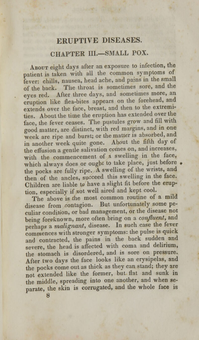 ERUPTIVE DISEASES. CHAPTER III.—SMALL POX. About eight days after an exposure to infection, the patient is taken with all the common symptoms of fever: chills, nausea, head ache, and pains in the small of the back. The throat is sometimes sore, and the eyes red. After three days, and sometimes more, an eruption like flea-bites appears on the forehead, and extends over the face, breast, and then to the extremi- ties. About the time the eruption has extended over the face, the fever ceases. The pustules grow and fill with good matter, are distinct, with red margins, and in one week are ripe and burst; or the matter is absorbed, and in another week quite gone. About the fifth day of the effusion a gentle salivation comes on, and increases, with the commencement of a swelling in the face, which always does or ought to take place, just before the pocks are fully ripe. A swelling of the wrists, and then of the ancles, succeed this swelling in the face. Children are liable to have a slight fit before the erup- tion, especially if not well aired and kept cool. The above is (he most common routine of a mild disease from contagion. But unfortunately some pe- culiar condition, or bad management, or the disease not being foreknown, more often bring on a confluent, and perhaps a malignant, disease. In such case the fever commences with stronger symptoms: the pulse is quick and contracted, the pains in the back sudden and severe, the head is affected with coma and delirium, the stomach is disordered, and is sore on pressure. After two days the face looks like an erysipelas, and the pocks come out as thick as they can stand; they are not extended like the former, but flat and sunk in the middle, spreading into one another, and when se- parate, the skin is corrugated, and the whole face is 8