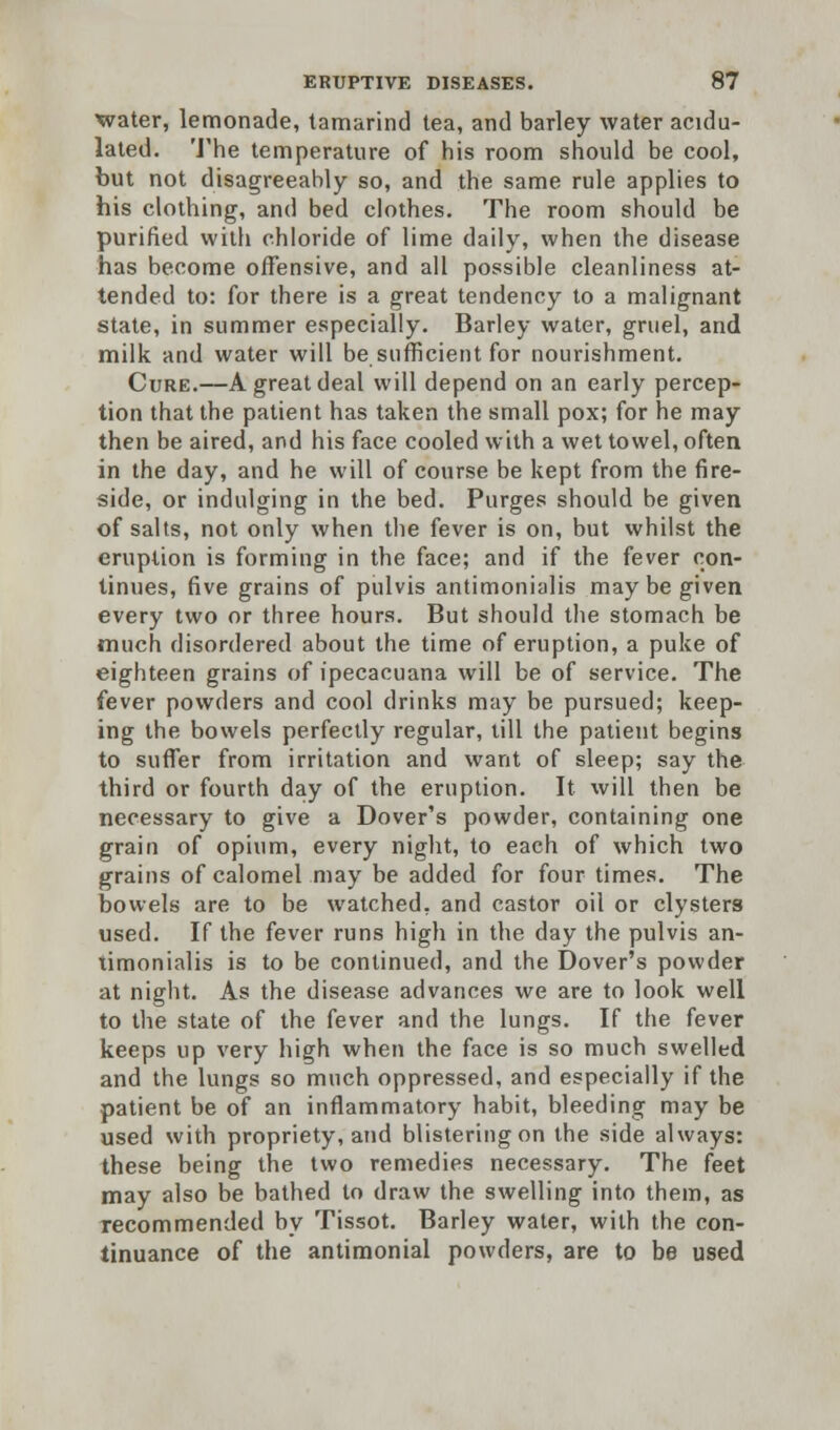 water, lemonade, tamarind tea, and barley water acidu- lated. The temperature of his room should be cool, but not disagreeably so, and the same rule applies to his clothing, and bed clothes. The room should be purified with chloride of lime daily, when the disease has become offensive, and all possible cleanliness at- tended to: for there is a great tendency to a malignant state, in summer especially. Barley water, gruel, and milk and water will be sufficient for nourishment. Cure.—A great deal will depend on an early percep- tion that the patient has taken the small pox; for he may then be aired, and his face cooled with a wet towel, often in the day, and he will of course be kept from the fire- side, or indulging in the bed. Purges should be given of salts, not only when the fever is on, but whilst the eruption is forming in the face; and if the fever con- tinues, five grains of pulvis antimonialis may be given every two or three hours. But should the stomach be much disordered about the time of eruption, a puke of eighteen grains of ipecacuana will be of service. The fever powders and cool drinks may be pursued; keep- ing the bowels perfectly regular, till the patient begins to suffer from irritation and want of sleep; say the third or fourth day of the eruption. It will then be necessary to give a Dover's powder, containing one grain of opium, every night, to each of which two grains of calomel may be added for four times. The bowels are to be watched, and castor oil or clysters used. If the fever runs high in the day the pulvis an- timonialis is to be continued, and the Dover's powder at night. As the disease advances we are to look well to the state of the fever and the lungs. If the fever keeps up very high when the face is so much swelled and the lungs so much oppressed, and especially if the patient be of an inflammatory habit, bleeding may be used with propriety, and blistering on the side always: these being the two remedies necessary. The feet may also be bathed to draw the swelling into them, as recommended by Tissot. Barley water, with the con- tinuance of the antimonial powders, are to be used