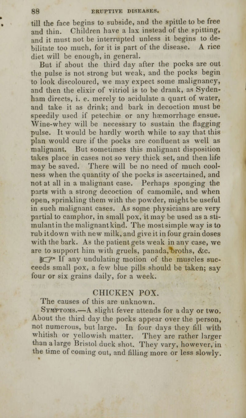 till the face begins to subside, and the spittle to be free and thin. Children have a lax instead of the spitting, and it must not be interrupted unless it begins to de- bilitate too much, for it is part of the disease. A rice diet will be enough, in general. But if about the third day after the pocks are out the pulse is not strong but weak, and the pocks begin to look discoloured, we may expect some malignancy, and then the elixir of vitriol is to be drank, as Syden- ham directs, i. e. merely to acidulate a quart of water, and take it as drink; and bark in decoction must be speedily used if petechia? or any haemorrhage ensue. Wine-whey will be necessary to sustain the flagging pulse. It would be hardly worth while to say that this plan would cure if the pocks are confluent as well as malignant. But sometimes this malignant disposition takes place in cases not so very thick set, and then life may be saved. There will be no need of much cool- ness when the quantity of the pocks is ascertained, and not at all in a malignant case. Perhaps sponging the parts with a strong decoction of camomile, and when open, sprinkling them with the powder, might be useful in such malignant cases. As some physicians are very partial to camphor, in small pox, it may be used as a sti- mulant in the malignant kind. The most simple way is to rub it down with new milk, and give it in four grain doses with the bark. As the patient gets weak in any case, we are to support him with gruels, panada,T)roths, &c. IC* If any undulating motion of the muscles suc- ceeds small pox, a few blue pills should be taken; say four or six grains daily, for a week. CHICKEN POX. The causes of this are unknown. Symptoms.—A slight fever attends for a day or two. About the third day the pocks appear over the person, not numerous, but large. In four days they fill with whitish or yellowish matter. They are rather larger than a large Bristol duck shot. They vary, however, in the time of coming out, and filling more or less slowly.