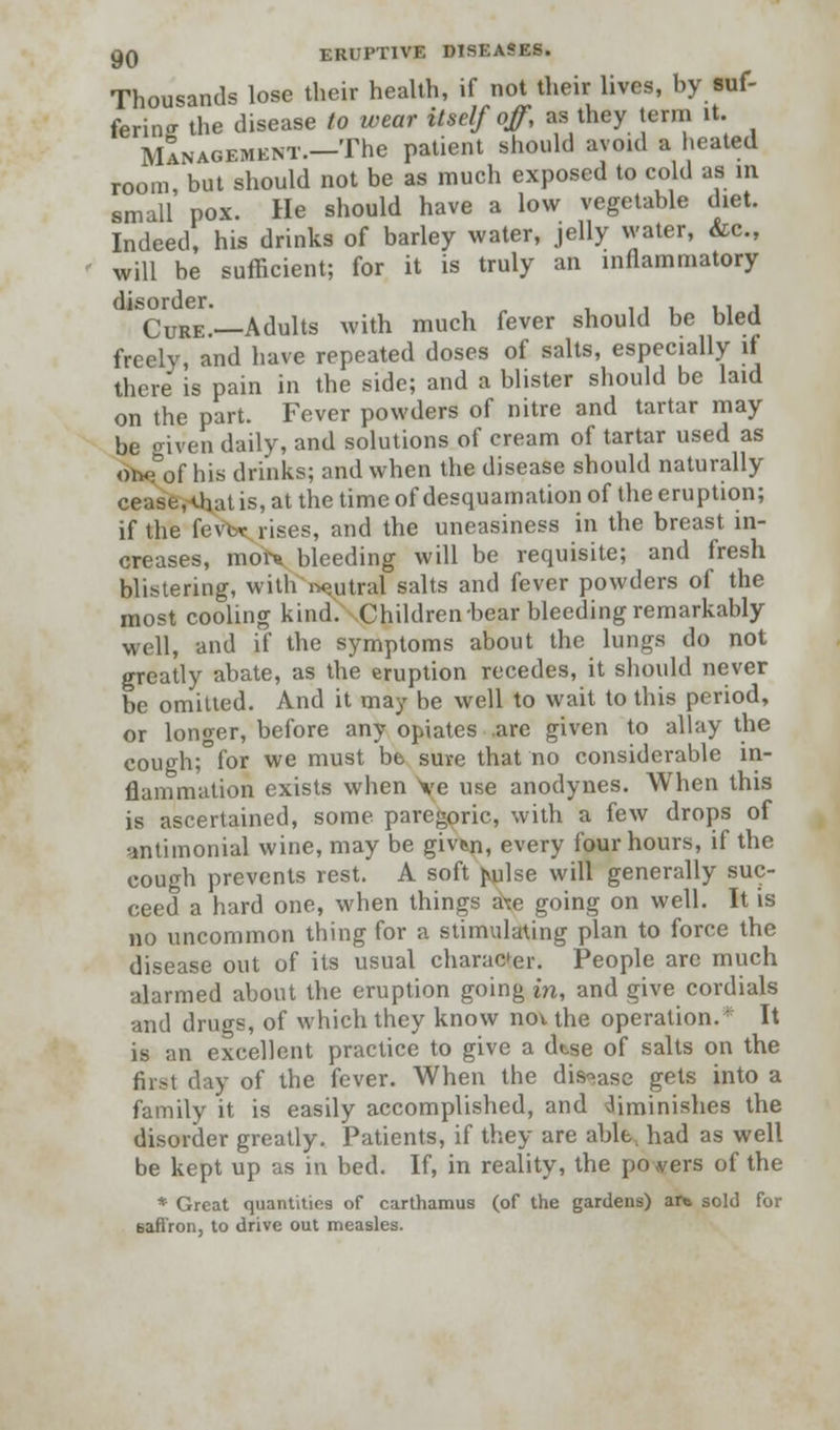 Thousands lose their health, if not their lives, by suf- fering the disease to wear itself off, as they term it. Management.—The patient should avoid a heated room, but should not be as much exposed to cold as in small pox. He should have a low vegetable diet. Indeed, his drinks of barley water, jelly water, &c, will be sufficient; for it is truly an inflammatory 1 Cure.—Adults with much fever should be bled freely, and have repeated doses of salts, especially if there is pain in the side; and a blister should be laid on the part. Fever powders of nitre and tartar may be given daily, and solutions of cream of tartar used as Sbeof his drinks; and when the disease should naturally cease, UnU is, at the time of desquamation of the eruption; if the fever rises, and the uneasiness in the breast in- creases, morn bleeding will be requisite; and fresh blistering, with neutral salts and fever powders of the most cooling kind. Children-bear bleeding remarkably well, and if the symptoms about the lungs do not greatly abate, as the eruption recedes, it should never be omitted. And it may be well to wait to this period, or longer, before any opiates .are given to allay the cough;°for we must be sure that no considerable in- flammation exists when \c use anodynes. When this is ascertained, some paregoric, with a few drops of antimonial wine, may be givfen, every four hours, if the cough prevents rest. A soft juilse will generally suc- ceed a hard one, when things a\e going on well. It is no uncommon thing for a stimulating plan to force the disease out of its usual character. People are much alarmed about the eruption going in, and give cordials and drugs, of which they know nov the operation. It is an excellent practice to give a dtse of salts on the first day of the fever. When the disease gets into a family it is easily accomplished, and diminishes the disorder greatly. Patients, if they are able, had as well be kept up as in bed. If, in reality, the powers of the » Great quantities of carthamus (of the gardens) ar» sold for saffron, to drive out measles.