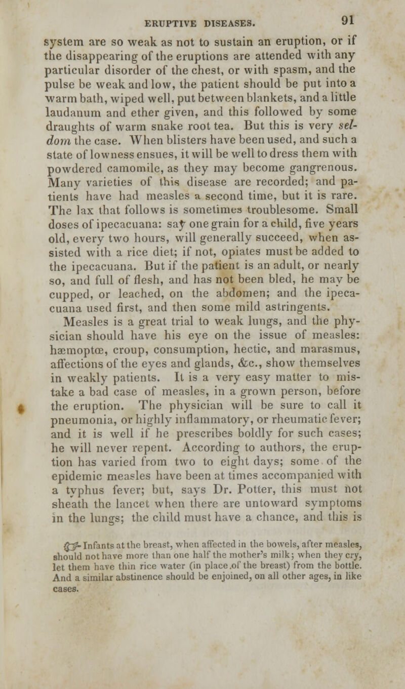 system are so weak as not to sustain an eruption, or if the disappearing of the eruptions are attended with any particular disorder of the chest, or with spasm, and the pulse be weak and low, the patient should be put into a warm bath, wiped well, put between blankets, and a little laudanum and ether given, and this followed by some draughts of warm snake root tea. But this is very sel- dom the case. When blisters have been used, and such a state of lowness ensues, it will be well to dress them with powdered camomile, as they may become gangrenous. Many varieties of this disease are recorded; and pa- tients have had measles a second time, but it is rare. The lax that follows is sometimes troublesome. Small doses of ipecacuana: say one grain for a child, five years old, every two hours, will generally succeed, when as- sisted with a rice diet; if not, opiates must be added to the ipecacuana. But if the patient is an adult, or nearly so, and full of flesh, and has not been bled, he may be cupped, or leached, on the abdomen; and the ipeca- cuana used first, and then some mild astringents. Measles is a great trial to weak lungs, and the phy- sician should have his eye on the issue of measles: haemoptce, croup, consumption, hectic, and marasmus, affections of the eyes and glands, &c, show themselves in weakly patients. It is a very easy matter to mis- take a bad case of measles, in a grown person, before the eruption. The physician will be sure to call it pneumonia, or highly inflammatory, or rheumatic fever; and it is well if he prescribes boldly for such cases; he will never repent. According to authors, the erup- tion has varied from two to eight days; some of the epidemic measles have been at times accompanied with a typhus fever; but, says Dr. Potter, this must not sheath the lancet when there are untoward symptoms in the lungs; the child must have a chance, and this is 8~0-Infants at the breast, when affected in the bowels, after measles, should not have more than one half the mother's milk; when they cry, let them have thin rice water (in place .of the breast) from the bottle. And a similar abstinence should be enjoined, on all other ages, in like