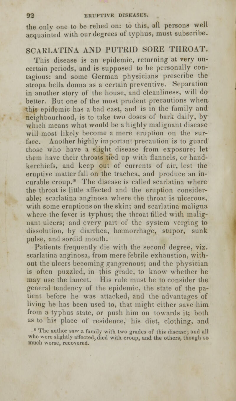 the only one to be relied on: to this, all persons well acquainted with our degrees of typhus, must subscribe. SCARLATINA AND PUTRID SORE THROAT. This disease is an epidemic, returning at very un- certain periods, and is supposed to be personally con- tagious: and some German physicians prescribe the atropa bella donna as a certain preventive. Separation in another story of the house, and cleanliness, will do better. But one of the most prudent precautions when this epidemic has a bad cast, and is in the family and neighbourhood, is to take two doses of bark daily, by which means what would be a highly malignant disease will most likely become a mere eruption on the sur- face. Another highly important precaution is to guard those who have a slight disease from exposure; let them have their throats tied up with flannels, or hand- kerchiefs, and keep out of currents of air, lest the eruptive matter fall on the trachea, and produce an in- curable croup.* The disease is called scarlatina where the throat is little affected and the eruption consider- able; scarlatina anginosa where the throat is ulcerous, with some eruptions on the skin; and scarlatina maligna where the fever is typhus; the throat filled with malig- nant ulcers; and every part of the system verging to dissolution, by diarrhea, haemorrhage, stupor, sunk pulse, and sordid mouth. Patients frequently die with the second degree, viz. scarlatina anginosa, from mere febrile exhaustion, with- out the ulcers becoming gangrenous; and the physician is often puzzled, in this grade, to know whether he may use the lancet. His rule must be to consider the general tendency of the epidemic, the state of the pa- tient before he was attacked, and the advantages of living he has been used to, that might either save him from a typhus state, or push him on towards it; both as to his place of residence, his diet, clothing, and * The author saw a family with two grades of this disease; and all who were slightly affected, died with croup, and the others, though so much worse, recovered.