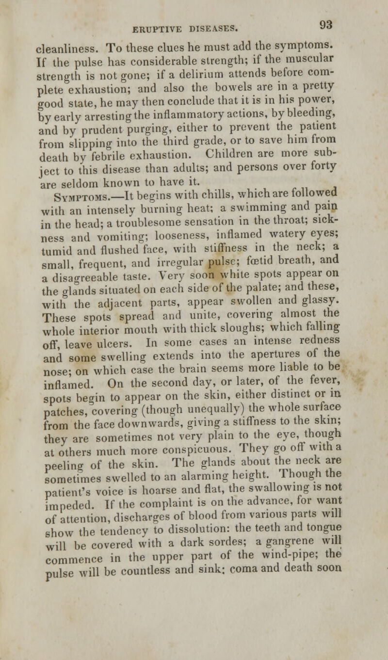 cleanliness. To these clues he must add the symptoms. If the pulse has considerable strength; if the muscular strength is not gone; if a delirium attends before com- plete exhaustion; and also the bowels are in a pretty good state, he may then conclude that it is in his power, by early arresting the inflammatory actions, by bleeding, and by prudent purging, either to prevent the patient from slipping into the third grade, or to save him from death by febrile exhaustion. Children are more sub- ject to this disease than adults; and persons over forty are seldom known to have it. Symptoms.—It begins with chills, which are followed with an intensely burning heat; a swimming and pain in the head; a troublesome sensation in the throat; sick- ness and vomiting; looseness, inflamed watery eyes; tumid and flushed face, with stiffness in the neck; a small, frequent, and irregular pulse; foetid breath, and a disagreeable taste. Very soon white spots appear on the glands situated on each side of the palate; and these, with the adjacent parts, appear swollen and glassy. These spots spread and unite, covering almost the whole interior mouth with thick sloughs; which falling off, leave ulcers. In some cases an intense redness and some swelling extends into the apertures of the nose; on which case the brain seems more liable to be inflamed. On the second day, or later, of the fever, spots begin to appear on the skin, either distinct or in patches, covering (though unequally) the whole surface from the face downwards, giving a stiffness to the skin; they are sometimes not very plain to the eye, though at others much more conspicuous. They go off with a peeling of the skin. The glands about the neck are sometimes swelled to an alarming height. 1 hough the patient's voice is hoarse and flat, the swallowing is not impeded. If the complaint is on the advance, for want of attention, discharges of blood from various parts will show the tendency to dissolution: the teeth and tongue will be covered with a dark sordes; a gangrene will commence in the upper part of the wind-pipe; the pulse will be countless and sink; coma and death soon