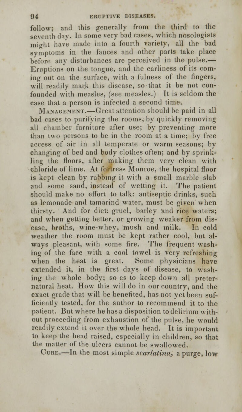 follow; and this generally from the third to the seventh day. In some very bad cases, which nosologists might have made into a fourth variety, all the bad symptoms in the fauces and other parts take place before any disturbances are perceived in the pulse.— Eruptions on the tongue, and the earliness of its com- ing out on the surface, with a fulness of the fingers, will readily mark this disease, so that it be not con- founded with measles, (see measles.) It is seldom the case that a person is infected a second time. Management.—Great attention should be paid in all bad cases to purifying the rooms, by quickly removing all chamber furniture after use; by preventing more than two persons to be in the room at a time; by free access of air in all temperate or warm seasons; by changing of bed and body clothes often; and by sprink- ling the floors, after making them very clean with chloride of lime. At fortress Monroe, the hospital floor is kept clean by rubbing it with a small marble slab and some sand, instead of wetting it. The patient should make no effort to talk: antiseptic drinks, such as lemonade and tamarind water, must be given when thirsty. And for diet: gruel, barley and rice waters; and when getting better, or growing weaker from dis- ease, broths, wine-whey, mush and milk. In cold weather the room must be kept rather cool, but al- ways pleasant, with some fire. The frequent wash- ing of the face with a cool towel is very refreshing when the heat is great. Some physicians have extended it, in the first days of disease, to wash- ing the whole body; so as to keep down all preter- natural heat. How this will do in our country, and the exact grade that will be benefited, has not yet been suf- ficiently tested, for the author to recommend it to the patient. But where he has a disposition to delirium with- out proceeding from exhaustion of the pulse, he would readily extend it over the whole head. It is important to keep the head raised, especially in children, so that the matter of the ulcers cannot be swallowed. Cure.—In the most simple scarlatina, a purge, low