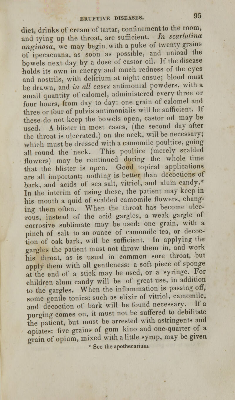 diet, drinks of cream of tartar, confinement to the room, and tying up the throat, are sufficient. In scarlatina anginosa, we may begin with a puke of twenty grains of ipecacuana, as soon as possible, and unload the bowels next day by a dose of castor oil. If the disease holds its own in energy and much redness of the eyes and nostrils, with delirium at night ensue; blood must be drawn, and in all cases antimonial powders, with a small quantity of calomel, administered every three or four hours, from day to day: one grain of calomel and three or four of pulvis antimonialis will be sufficient. If these do not keep the bowels open, castor oil may be used. A blister in most cases, (the second day after the throat is ulcerated,) on the neck, will be necessary; which must be dressed with a camomile poultice, going all round the neck. This poultice (merely scalded flowers) may be continued during the whole time that the blister is of>en. Good topical applications are all important; nothing is better than decoctions of bark, and acids of sea salt, vitriol, and alum candy.* In the interim of using these, the patient may keep in his mouth a quid of scalded camomile flowers, chang- ing them often. When the throat has become ulce- rous, instead of the acid gargles, a weak gargle of corrosive sublimate may be used: one grain, with a pinch of salt to an ounce of camomile tea, or decoc- tion of oak bark, will be sufficient. In applying the gargles the patient must not throw them in, and work his throat, as is usual in common sore throat, but apply them with all gentleness: a soft piece of sponge at the end of a stick may be used, or a syringe. For children alum candy will be of great use, in addition to the gargles. When the inflammation is passing off, some gentle tonics: such as elixir of vitriol, camomile, and decoction of bark will be found necessary. If a purging comes on, it must not be suffered to debilitate the patient, but must be arrested with astringents and opiates: five grains of gum kino and one-quarter of a grain of opium, mixed with a little syrup, may be given * See the apothecariura.